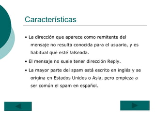 Características •  La dirección que aparece como remitente del mensaje no resulta conocida para el usuario, y es habitual que esté falseada.  •  El mensaje no suele tener dirección Reply.  •  La mayor parte del spam está escrito en inglés y se origina en Estados Unidos o Asia, pero empieza a ser común el spam en español. 