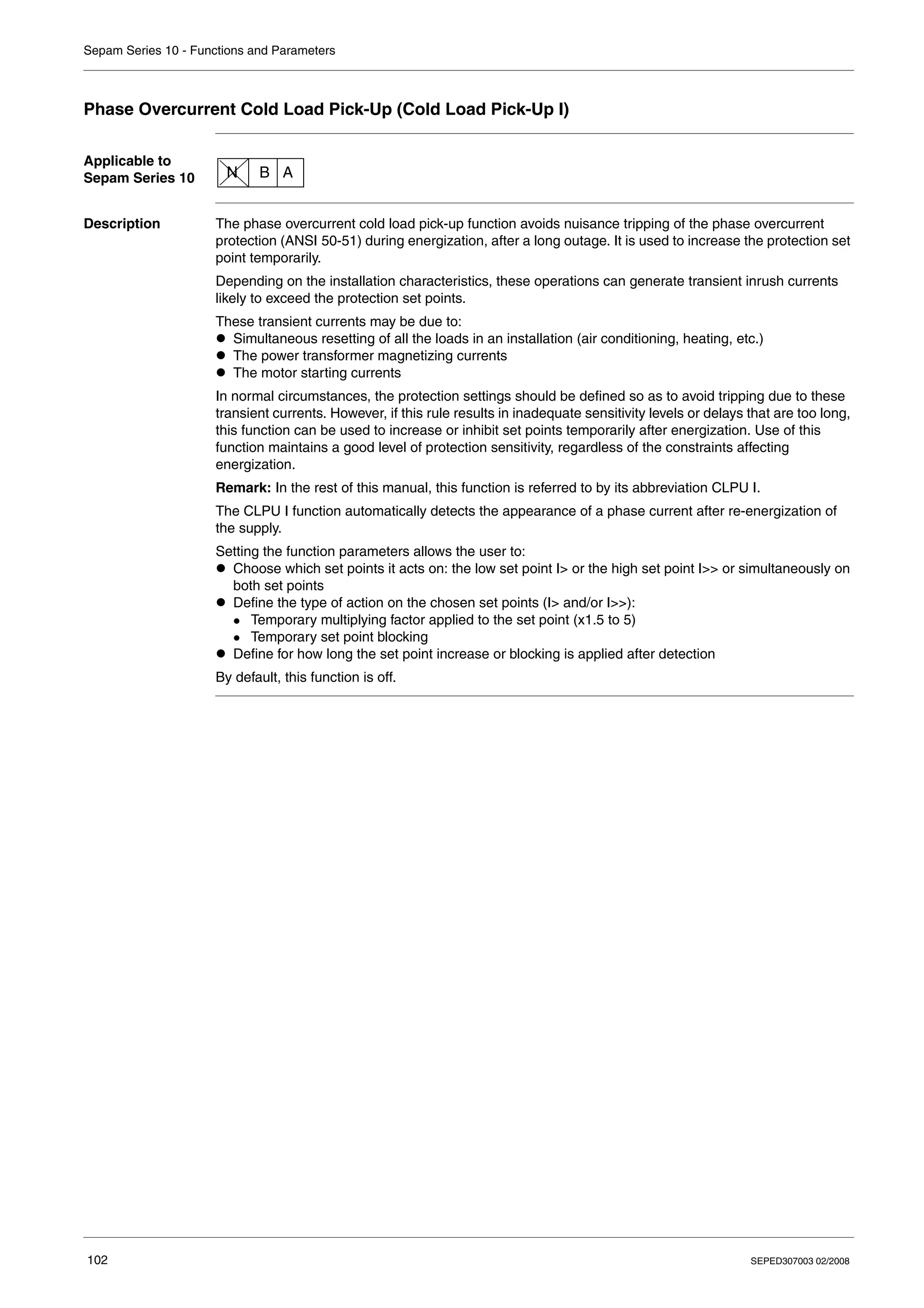 Sepam Series 10 - Functions and Parameters
102 SEPED307003 02/2008
Phase Overcurrent Cold Load Pick-Up (Cold Load Pick-Up I)
Applicable to
Sepam Series 10
Description The phase overcurrent cold load pick-up function avoids nuisance tripping of the phase overcurrent
protection (ANSI 50-51) during energization, after a long outage. It is used to increase the protection set
point temporarily.
Depending on the installation characteristics, these operations can generate transient inrush currents
likely to exceed the protection set points.
These transient currents may be due to:
z Simultaneous resetting of all the loads in an installation (air conditioning, heating, etc.)
z The power transformer magnetizing currents
z The motor starting currents
In normal circumstances, the protection settings should be defined so as to avoid tripping due to these
transient currents. However, if this rule results in inadequate sensitivity levels or delays that are too long,
this function can be used to increase or inhibit set points temporarily after energization. Use of this
function maintains a good level of protection sensitivity, regardless of the constraints affecting
energization.
Remark: In the rest of this manual, this function is referred to by its abbreviation CLPU I.
The CLPU I function automatically detects the appearance of a phase current after re-energization of
the supply.
Setting the function parameters allows the user to:
z Choose which set points it acts on: the low set point I> or the high set point I>> or simultaneously on
both set points
z Define the type of action on the chosen set points (I> and/or I>>):
z Temporary multiplying factor applied to the set point (x1.5 to 5)
z Temporary set point blocking
z Define for how long the set point increase or blocking is applied after detection
By default, this function is off.
N B A
 