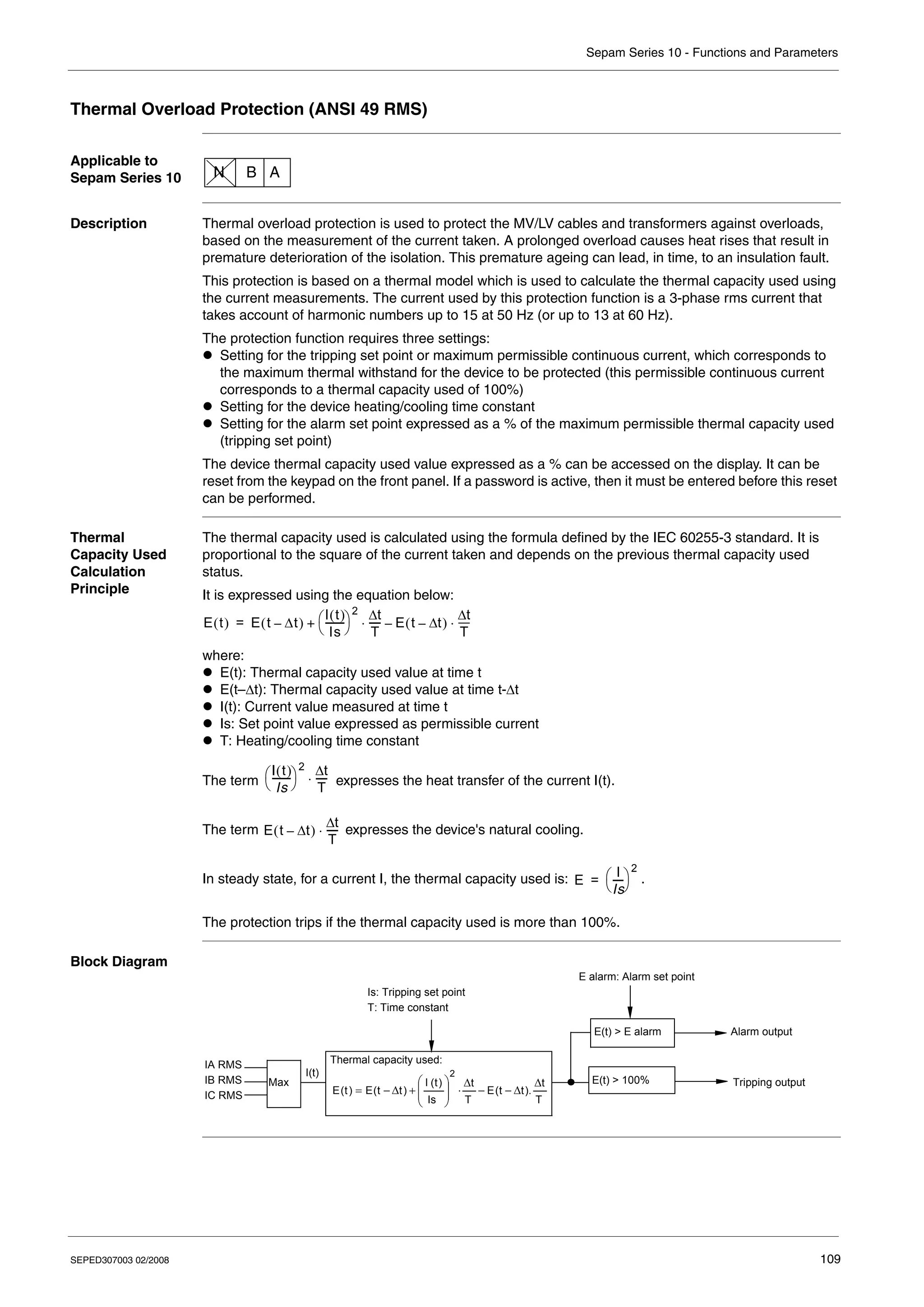 Sepam Series 10 - Functions and Parameters
SEPED307003 02/2008 109
Thermal Overload Protection (ANSI 49 RMS)
Applicable to
Sepam Series 10
Description Thermal overload protection is used to protect the MV/LV cables and transformers against overloads,
based on the measurement of the current taken. A prolonged overload causes heat rises that result in
premature deterioration of the isolation. This premature ageing can lead, in time, to an insulation fault.
This protection is based on a thermal model which is used to calculate the thermal capacity used using
the current measurements. The current used by this protection function is a 3-phase rms current that
takes account of harmonic numbers up to 15 at 50 Hz (or up to 13 at 60 Hz).
The protection function requires three settings:
z Setting for the tripping set point or maximum permissible continuous current, which corresponds to
the maximum thermal withstand for the device to be protected (this permissible continuous current
corresponds to a thermal capacity used of 100%)
z Setting for the device heating/cooling time constant
z Setting for the alarm set point expressed as a % of the maximum permissible thermal capacity used
(tripping set point)
The device thermal capacity used value expressed as a % can be accessed on the display. It can be
reset from the keypad on the front panel. If a password is active, then it must be entered before this reset
can be performed.
Thermal
Capacity Used
Calculation
Principle
The thermal capacity used is calculated using the formula defined by the IEC 60255-3 standard. It is
proportional to the square of the current taken and depends on the previous thermal capacity used
status.
It is expressed using the equation below:
where:
z E(t): Thermal capacity used value at time t
z E(t–Δt): Thermal capacity used value at time t-Δt
z I(t): Current value measured at time t
z Is: Set point value expressed as permissible current
z T: Heating/cooling time constant
The term expresses the heat transfer of the current I(t).
The term expresses the device's natural cooling.
In steady state, for a current I, the thermal capacity used is: .
The protection trips if the thermal capacity used is more than 100%.
Block Diagram
N B A
E t
( ) E t Δt
–
( )
I t
( )
Is
-------
-
⎝ ⎠
⎛ ⎞
2 t
Δ
T
----
-
⋅ E t t
Δ
–
( )
t
Δ
T
----
-
⋅
–
+
=
I t
( )
Is
-------
-
⎝ ⎠
⎛ ⎞
2 t
Δ
T
----
-
⋅
E t t
Δ
–
( )
t
Δ
T
----
-
⋅
E
I
Is
----
-
⎝ ⎠
⎛ ⎞
2
=
I(t)
T
t
t
t
E
T
t
Is
t
I
t
t
E
t
E
Δ
Δ
−
−
Δ
⋅
⎟
⎟
⎠
⎞
⎜
⎜
⎝
⎛
+
Δ
−
= ).
(
)
(
)
(
)
(
2
E alarm: Alarm set point
Alarm output
Tripping output
Is: Tripping set point
T: Time constant
Thermal capacity used:
E(t) > E alarm
E(t) > 100%
Max
IA RMS
IB RMS
IC RMS
 