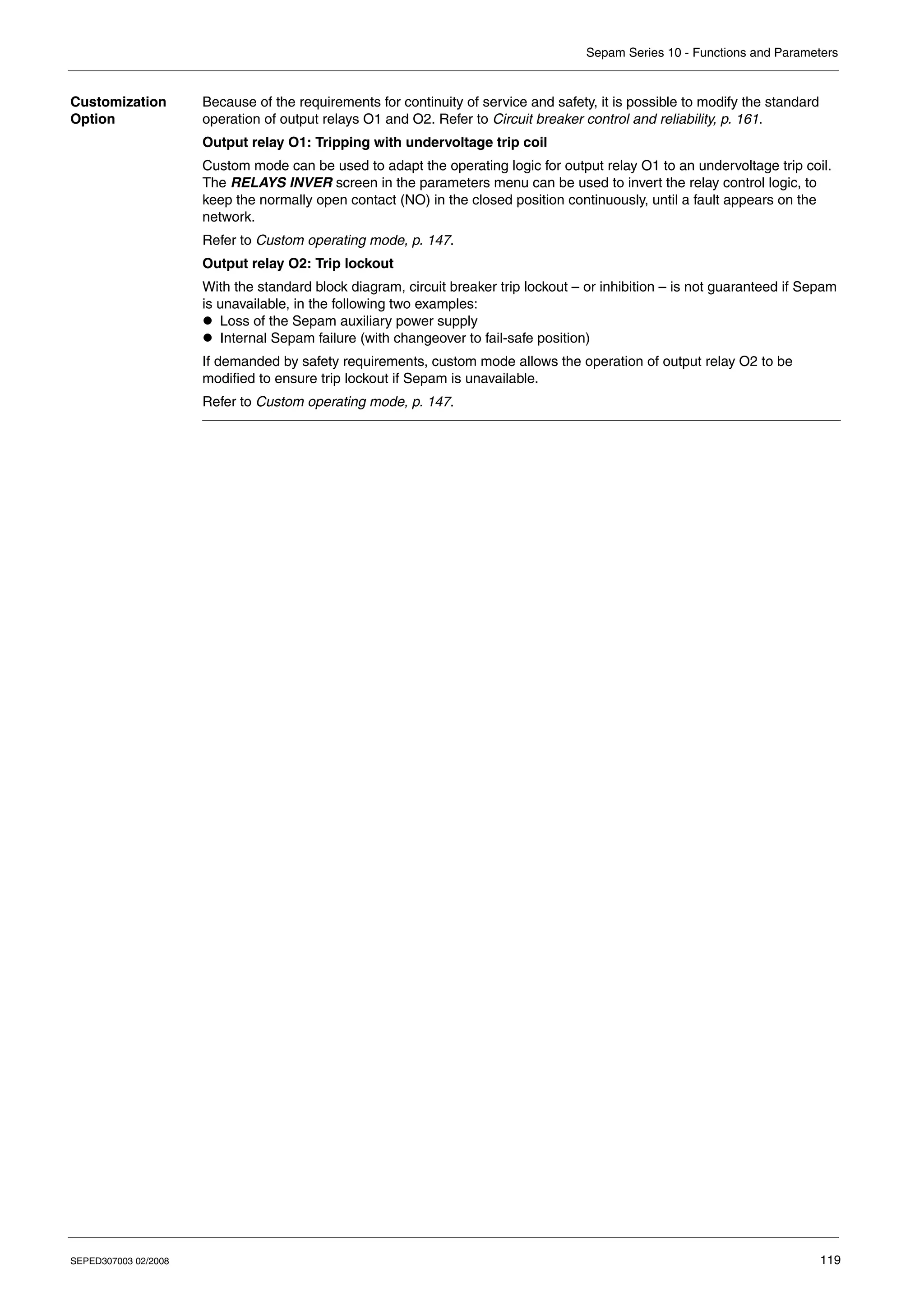 Sepam Series 10 - Functions and Parameters
SEPED307003 02/2008 119
Customization
Option
Because of the requirements for continuity of service and safety, it is possible to modify the standard
operation of output relays O1 and O2. Refer to Circuit breaker control and reliability, p. 161.
Output relay O1: Tripping with undervoltage trip coil
Custom mode can be used to adapt the operating logic for output relay O1 to an undervoltage trip coil.
The RELAYS INVER screen in the parameters menu can be used to invert the relay control logic, to
keep the normally open contact (NO) in the closed position continuously, until a fault appears on the
network.
Refer to Custom operating mode, p. 147.
Output relay O2: Trip lockout
With the standard block diagram, circuit breaker trip lockout – or inhibition – is not guaranteed if Sepam
is unavailable, in the following two examples:
z Loss of the Sepam auxiliary power supply
z Internal Sepam failure (with changeover to fail-safe position)
If demanded by safety requirements, custom mode allows the operation of output relay O2 to be
modified to ensure trip lockout if Sepam is unavailable.
Refer to Custom operating mode, p. 147.
 
