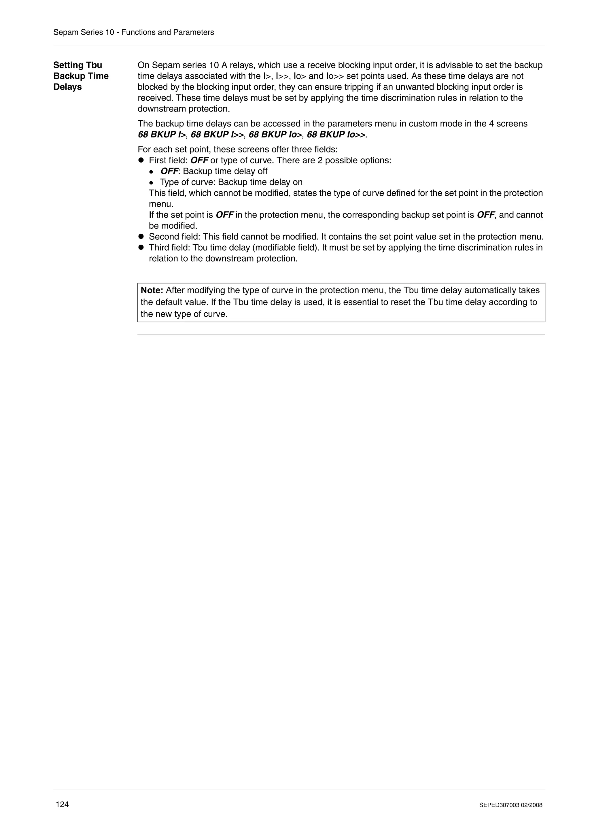 Sepam Series 10 - Functions and Parameters
124 SEPED307003 02/2008
Setting Tbu
Backup Time
Delays
On Sepam series 10 A relays, which use a receive blocking input order, it is advisable to set the backup
time delays associated with the I>, I>>, Io> and Io>> set points used. As these time delays are not
blocked by the blocking input order, they can ensure tripping if an unwanted blocking input order is
received. These time delays must be set by applying the time discrimination rules in relation to the
downstream protection.
The backup time delays can be accessed in the parameters menu in custom mode in the 4 screens
68 BKUP I>, 68 BKUP I>>, 68 BKUP Io>, 68 BKUP Io>>.
For each set point, these screens offer three fields:
z First field: OFF or type of curve. There are 2 possible options:
z OFF: Backup time delay off
z Type of curve: Backup time delay on
This field, which cannot be modified, states the type of curve defined for the set point in the protection
menu.
If the set point is OFF in the protection menu, the corresponding backup set point is OFF, and cannot
be modified.
z Second field: This field cannot be modified. It contains the set point value set in the protection menu.
z Third field: Tbu time delay (modifiable field). It must be set by applying the time discrimination rules in
relation to the downstream protection.
Note: After modifying the type of curve in the protection menu, the Tbu time delay automatically takes
the default value. If the Tbu time delay is used, it is essential to reset the Tbu time delay according to
the new type of curve.
 