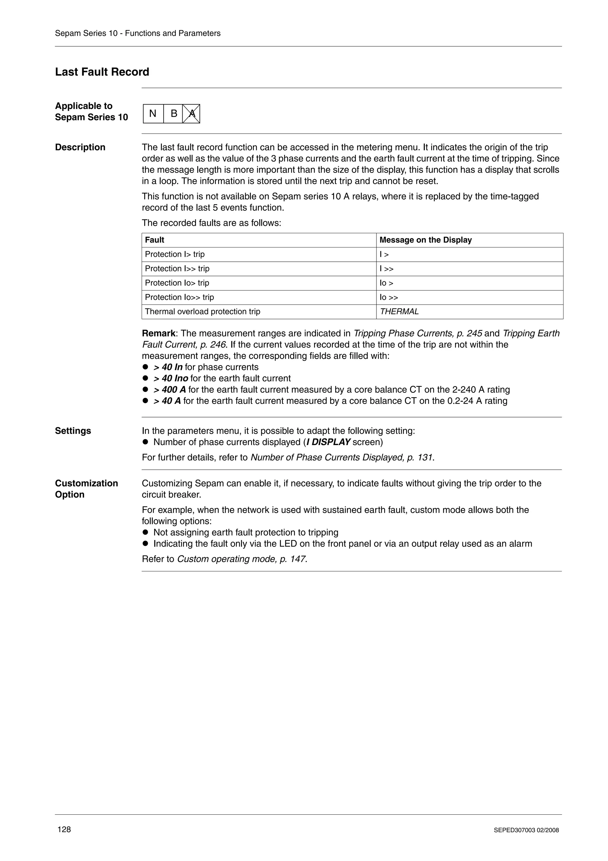 Sepam Series 10 - Functions and Parameters
128 SEPED307003 02/2008
Last Fault Record
Applicable to
Sepam Series 10
Description The last fault record function can be accessed in the metering menu. It indicates the origin of the trip
order as well as the value of the 3 phase currents and the earth fault current at the time of tripping. Since
the message length is more important than the size of the display, this function has a display that scrolls
in a loop. The information is stored until the next trip and cannot be reset.
This function is not available on Sepam series 10 A relays, where it is replaced by the time-tagged
record of the last 5 events function.
The recorded faults are as follows:
Remark: The measurement ranges are indicated in Tripping Phase Currents, p. 245 and Tripping Earth
Fault Current, p. 246. If the current values recorded at the time of the trip are not within the
measurement ranges, the corresponding fields are filled with:
z > 40 In for phase currents
z > 40 Ino for the earth fault current
z > 400 A for the earth fault current measured by a core balance CT on the 2-240 A rating
z > 40 A for the earth fault current measured by a core balance CT on the 0.2-24 A rating
Settings In the parameters menu, it is possible to adapt the following setting:
z Number of phase currents displayed (I DISPLAY screen)
For further details, refer to Number of Phase Currents Displayed, p. 131.
Customization
Option
Customizing Sepam can enable it, if necessary, to indicate faults without giving the trip order to the
circuit breaker.
For example, when the network is used with sustained earth fault, custom mode allows both the
following options:
z Not assigning earth fault protection to tripping
z Indicating the fault only via the LED on the front panel or via an output relay used as an alarm
Refer to Custom operating mode, p. 147.
N B A
Fault Message on the Display
Protection I> trip I >
Protection I>> trip I >>
Protection Io> trip Io >
Protection Io>> trip Io >>
Thermal overload protection trip THERMAL
 
