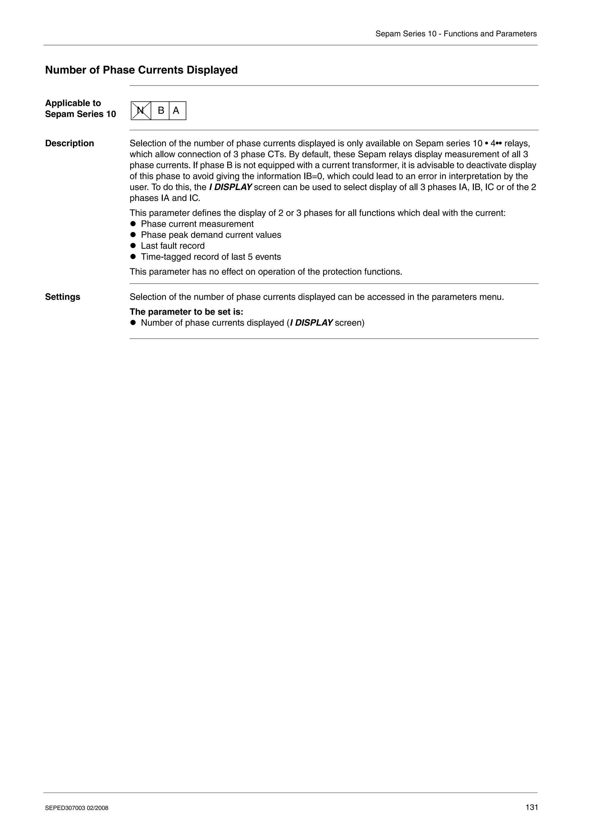 Sepam Series 10 - Functions and Parameters
SEPED307003 02/2008 131
Number of Phase Currents Displayed
Applicable to
Sepam Series 10
Description Selection of the number of phase currents displayed is only available on Sepam series 10 • 4•• relays,
which allow connection of 3 phase CTs. By default, these Sepam relays display measurement of all 3
phase currents. If phase B is not equipped with a current transformer, it is advisable to deactivate display
of this phase to avoid giving the information IB=0, which could lead to an error in interpretation by the
user. To do this, the I DISPLAY screen can be used to select display of all 3 phases IA, IB, IC or of the 2
phases IA and IC.
This parameter defines the display of 2 or 3 phases for all functions which deal with the current:
z Phase current measurement
z Phase peak demand current values
z Last fault record
z Time-tagged record of last 5 events
This parameter has no effect on operation of the protection functions.
Settings Selection of the number of phase currents displayed can be accessed in the parameters menu.
The parameter to be set is:
z Number of phase currents displayed (I DISPLAY screen)
N B A
 