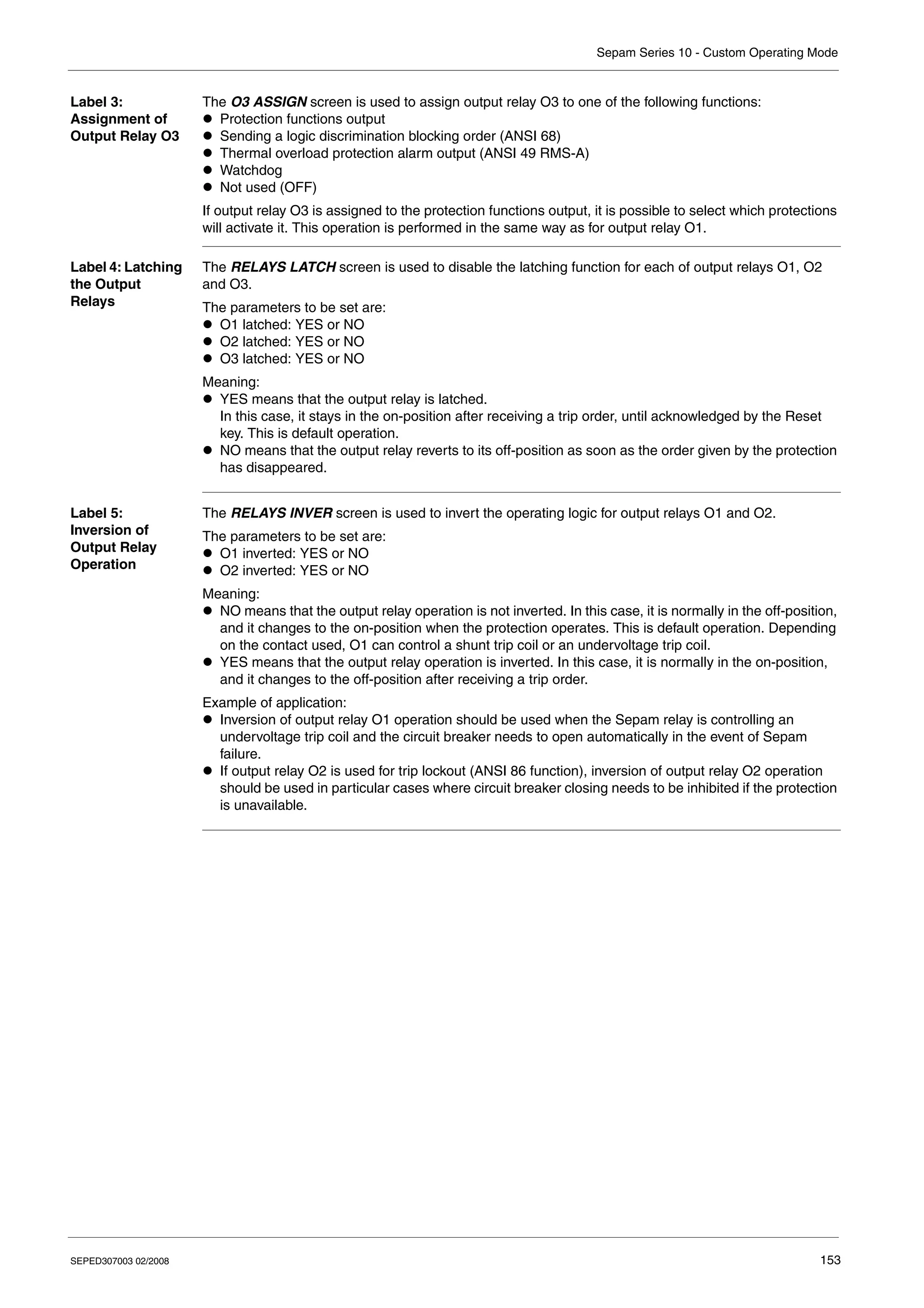 Sepam Series 10 - Custom Operating Mode
SEPED307003 02/2008 153
Label 3:
Assignment of
Output Relay O3
The O3 ASSIGN screen is used to assign output relay O3 to one of the following functions:
z Protection functions output
z Sending a logic discrimination blocking order (ANSI 68)
z Thermal overload protection alarm output (ANSI 49 RMS-A)
z Watchdog
z Not used (OFF)
If output relay O3 is assigned to the protection functions output, it is possible to select which protections
will activate it. This operation is performed in the same way as for output relay O1.
Label 4: Latching
the Output
Relays
The RELAYS LATCH screen is used to disable the latching function for each of output relays O1, O2
and O3.
The parameters to be set are:
z O1 latched: YES or NO
z O2 latched: YES or NO
z O3 latched: YES or NO
Meaning:
z YES means that the output relay is latched.
In this case, it stays in the on-position after receiving a trip order, until acknowledged by the Reset
key. This is default operation.
z NO means that the output relay reverts to its off-position as soon as the order given by the protection
has disappeared.
Label 5:
Inversion of
Output Relay
Operation
The RELAYS INVER screen is used to invert the operating logic for output relays O1 and O2.
The parameters to be set are:
z O1 inverted: YES or NO
z O2 inverted: YES or NO
Meaning:
z NO means that the output relay operation is not inverted. In this case, it is normally in the off-position,
and it changes to the on-position when the protection operates. This is default operation. Depending
on the contact used, O1 can control a shunt trip coil or an undervoltage trip coil.
z YES means that the output relay operation is inverted. In this case, it is normally in the on-position,
and it changes to the off-position after receiving a trip order.
Example of application:
z Inversion of output relay O1 operation should be used when the Sepam relay is controlling an
undervoltage trip coil and the circuit breaker needs to open automatically in the event of Sepam
failure.
z If output relay O2 is used for trip lockout (ANSI 86 function), inversion of output relay O2 operation
should be used in particular cases where circuit breaker closing needs to be inhibited if the protection
is unavailable.
 