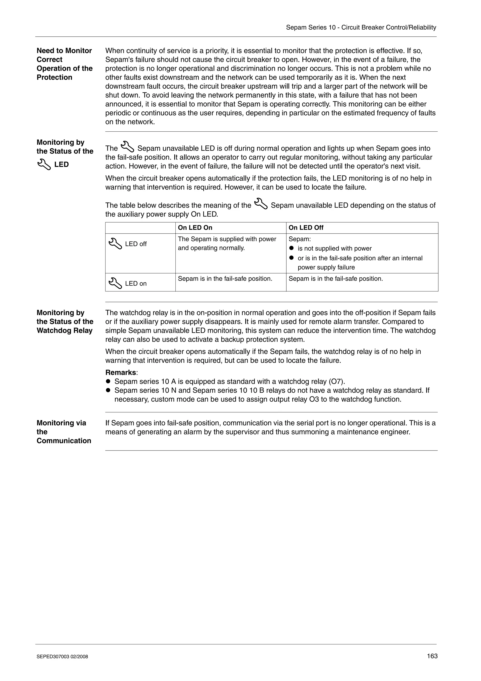 Sepam Series 10 - Circuit Breaker Control/Reliability
SEPED307003 02/2008 163
Need to Monitor
Correct
Operation of the
Protection
When continuity of service is a priority, it is essential to monitor that the protection is effective. If so,
Sepam's failure should not cause the circuit breaker to open. However, in the event of a failure, the
protection is no longer operational and discrimination no longer occurs. This is not a problem while no
other faults exist downstream and the network can be used temporarily as it is. When the next
downstream fault occurs, the circuit breaker upstream will trip and a larger part of the network will be
shut down. To avoid leaving the network permanently in this state, with a failure that has not been
announced, it is essential to monitor that Sepam is operating correctly. This monitoring can be either
periodic or continuous as the user requires, depending in particular on the estimated frequency of faults
on the network.
Monitoring by
the Status of the
LED
The Sepam unavailable LED is off during normal operation and lights up when Sepam goes into
the fail-safe position. It allows an operator to carry out regular monitoring, without taking any particular
action. However, in the event of failure, the failure will not be detected until the operator's next visit.
When the circuit breaker opens automatically if the protection fails, the LED monitoring is of no help in
warning that intervention is required. However, it can be used to locate the failure.
The table below describes the meaning of the Sepam unavailable LED depending on the status of
the auxiliary power supply On LED.
Monitoring by
the Status of the
Watchdog Relay
The watchdog relay is in the on-position in normal operation and goes into the off-position if Sepam fails
or if the auxiliary power supply disappears. It is mainly used for remote alarm transfer. Compared to
simple Sepam unavailable LED monitoring, this system can reduce the intervention time. The watchdog
relay can also be used to activate a backup protection system.
When the circuit breaker opens automatically if the Sepam fails, the watchdog relay is of no help in
warning that intervention is required, but can be used to locate the failure.
Remarks:
z Sepam series 10 A is equipped as standard with a watchdog relay (O7).
z Sepam series 10 N and Sepam series 10 10 B relays do not have a watchdog relay as standard. If
necessary, custom mode can be used to assign output relay O3 to the watchdog function.
Monitoring via
the
Communication
If Sepam goes into fail-safe position, communication via the serial port is no longer operational. This is a
means of generating an alarm by the supervisor and thus summoning a maintenance engineer.
On LED On On LED Off
LED off
The Sepam is supplied with power
and operating normally.
Sepam:
z is not supplied with power
z or is in the fail-safe position after an internal
power supply failure
LED on
Sepam is in the fail-safe position. Sepam is in the fail-safe position.
 