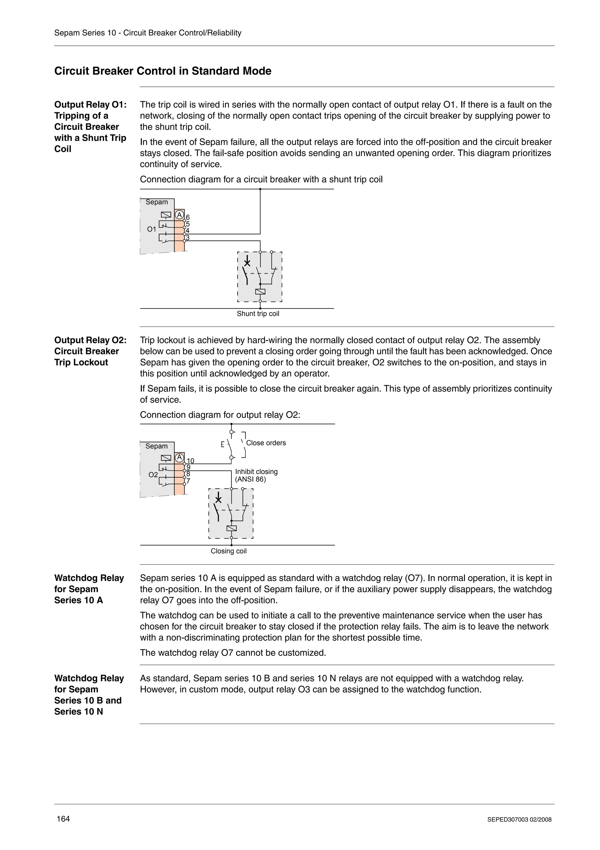 Sepam Series 10 - Circuit Breaker Control/Reliability
164 SEPED307003 02/2008
Circuit Breaker Control in Standard Mode
Output Relay O1:
Tripping of a
Circuit Breaker
with a Shunt Trip
Coil
The trip coil is wired in series with the normally open contact of output relay O1. If there is a fault on the
network, closing of the normally open contact trips opening of the circuit breaker by supplying power to
the shunt trip coil.
In the event of Sepam failure, all the output relays are forced into the off-position and the circuit breaker
stays closed. The fail-safe position avoids sending an unwanted opening order. This diagram prioritizes
continuity of service.
Connection diagram for a circuit breaker with a shunt trip coil
Output Relay O2:
Circuit Breaker
Trip Lockout
Trip lockout is achieved by hard-wiring the normally closed contact of output relay O2. The assembly
below can be used to prevent a closing order going through until the fault has been acknowledged. Once
Sepam has given the opening order to the circuit breaker, O2 switches to the on-position, and stays in
this position until acknowledged by an operator.
If Sepam fails, it is possible to close the circuit breaker again. This type of assembly prioritizes continuity
of service.
Connection diagram for output relay O2:
Watchdog Relay
for Sepam
Series 10 A
Sepam series 10 A is equipped as standard with a watchdog relay (O7). In normal operation, it is kept in
the on-position. In the event of Sepam failure, or if the auxiliary power supply disappears, the watchdog
relay O7 goes into the off-position.
The watchdog can be used to initiate a call to the preventive maintenance service when the user has
chosen for the circuit breaker to stay closed if the protection relay fails. The aim is to leave the network
with a non-discriminating protection plan for the shortest possible time.
The watchdog relay O7 cannot be customized.
Watchdog Relay
for Sepam
Series 10 B and
Series 10 N
As standard, Sepam series 10 B and series 10 N relays are not equipped with a watchdog relay.
However, in custom mode, output relay O3 can be assigned to the watchdog function.
Sepam
3
4
5
6
O1
A
Shunt trip coil
Sepam
7
8
9
10
O2
A
Close orders
Inhibit closing
(ANSI 86)
Closing coil
 