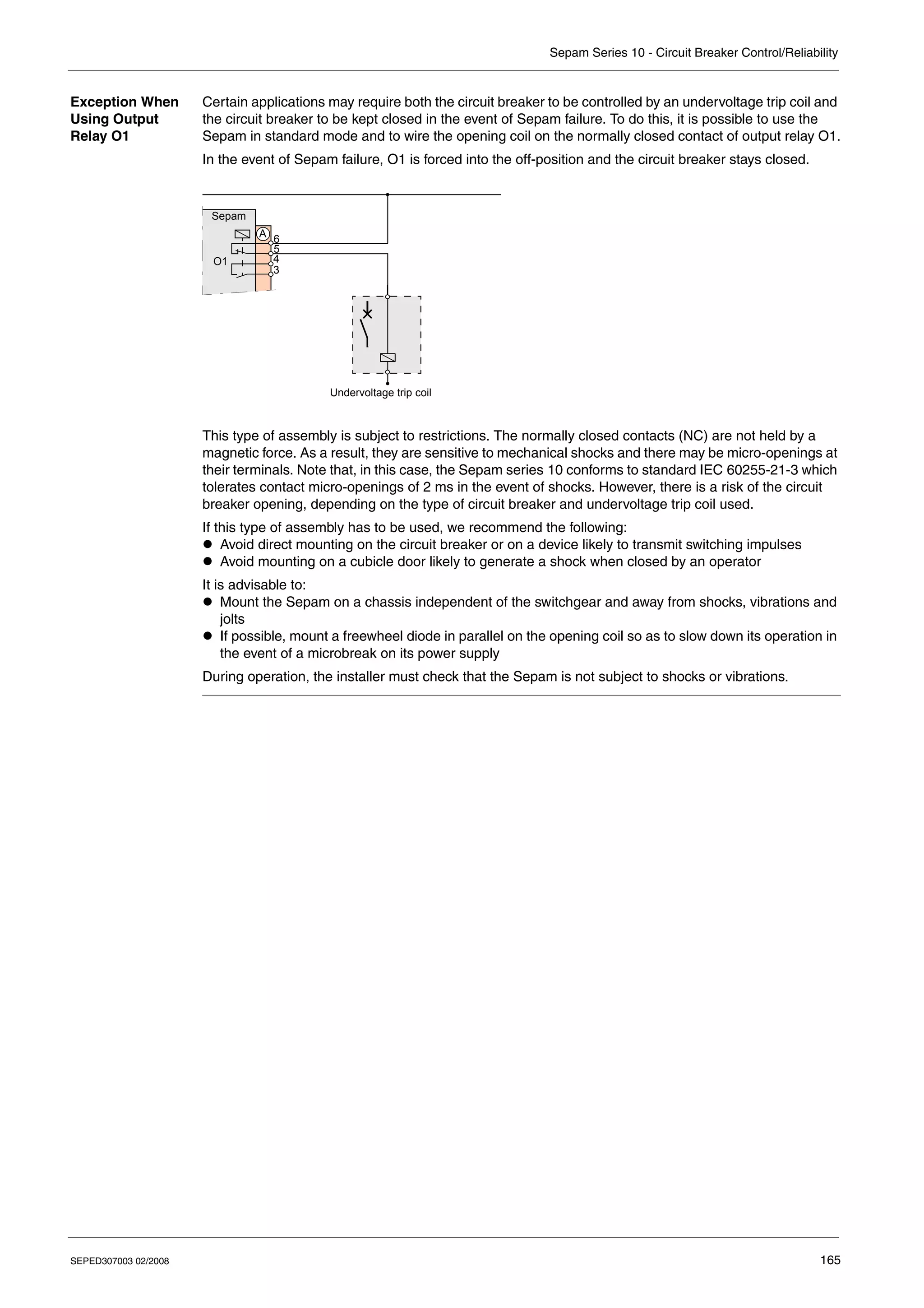 Sepam Series 10 - Circuit Breaker Control/Reliability
SEPED307003 02/2008 165
Exception When
Using Output
Relay O1
Certain applications may require both the circuit breaker to be controlled by an undervoltage trip coil and
the circuit breaker to be kept closed in the event of Sepam failure. To do this, it is possible to use the
Sepam in standard mode and to wire the opening coil on the normally closed contact of output relay O1.
In the event of Sepam failure, O1 is forced into the off-position and the circuit breaker stays closed.
This type of assembly is subject to restrictions. The normally closed contacts (NC) are not held by a
magnetic force. As a result, they are sensitive to mechanical shocks and there may be micro-openings at
their terminals. Note that, in this case, the Sepam series 10 conforms to standard IEC 60255-21-3 which
tolerates contact micro-openings of 2 ms in the event of shocks. However, there is a risk of the circuit
breaker opening, depending on the type of circuit breaker and undervoltage trip coil used.
If this type of assembly has to be used, we recommend the following:
z Avoid direct mounting on the circuit breaker or on a device likely to transmit switching impulses
z Avoid mounting on a cubicle door likely to generate a shock when closed by an operator
It is advisable to:
z Mount the Sepam on a chassis independent of the switchgear and away from shocks, vibrations and
jolts
z If possible, mount a freewheel diode in parallel on the opening coil so as to slow down its operation in
the event of a microbreak on its power supply
During operation, the installer must check that the Sepam is not subject to shocks or vibrations.
Sepam
3
4
5
6
O1
A
Undervoltage trip coil
 