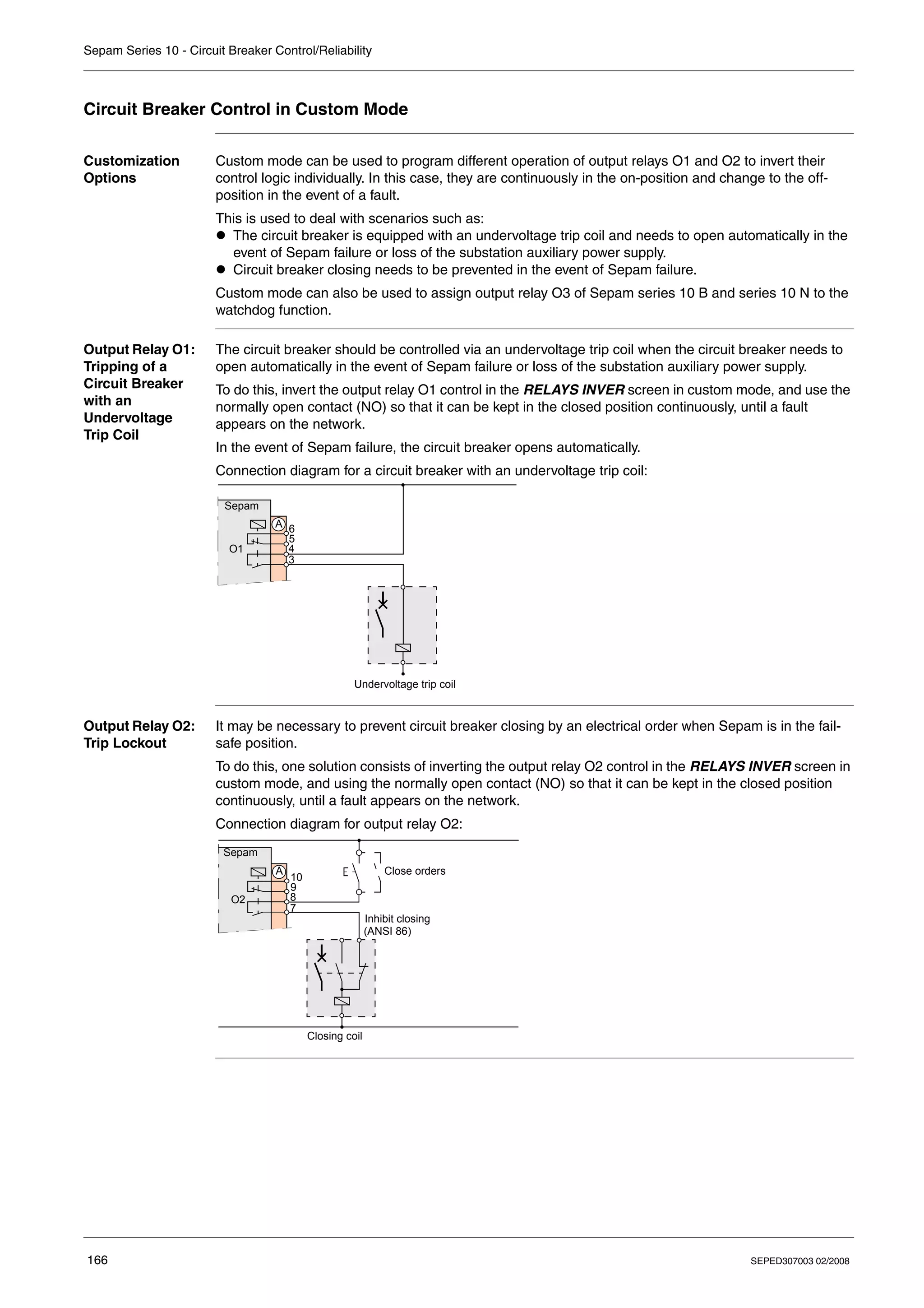 Sepam Series 10 - Circuit Breaker Control/Reliability
166 SEPED307003 02/2008
Circuit Breaker Control in Custom Mode
Customization
Options
Custom mode can be used to program different operation of output relays O1 and O2 to invert their
control logic individually. In this case, they are continuously in the on-position and change to the off-
position in the event of a fault.
This is used to deal with scenarios such as:
z The circuit breaker is equipped with an undervoltage trip coil and needs to open automatically in the
event of Sepam failure or loss of the substation auxiliary power supply.
z Circuit breaker closing needs to be prevented in the event of Sepam failure.
Custom mode can also be used to assign output relay O3 of Sepam series 10 B and series 10 N to the
watchdog function.
Output Relay O1:
Tripping of a
Circuit Breaker
with an
Undervoltage
Trip Coil
The circuit breaker should be controlled via an undervoltage trip coil when the circuit breaker needs to
open automatically in the event of Sepam failure or loss of the substation auxiliary power supply.
To do this, invert the output relay O1 control in the RELAYS INVER screen in custom mode, and use the
normally open contact (NO) so that it can be kept in the closed position continuously, until a fault
appears on the network.
In the event of Sepam failure, the circuit breaker opens automatically.
Connection diagram for a circuit breaker with an undervoltage trip coil:
Output Relay O2:
Trip Lockout
It may be necessary to prevent circuit breaker closing by an electrical order when Sepam is in the fail-
safe position.
To do this, one solution consists of inverting the output relay O2 control in the RELAYS INVER screen in
custom mode, and using the normally open contact (NO) so that it can be kept in the closed position
continuously, until a fault appears on the network.
Connection diagram for output relay O2:
Sepam
3
4
5
6
O1
A
Undervoltage trip coil
Sepam
7
8
9
10
O2
A Close orders
Closing coil
Inhibit closing
(ANSI 86)
 