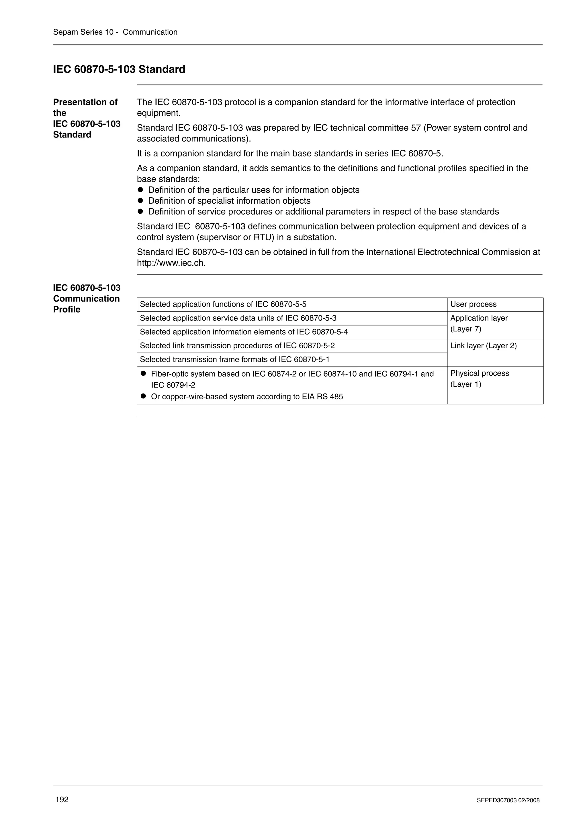 Sepam Series 10 - Communication
192 SEPED307003 02/2008
IEC 60870-5-103 Standard
Presentation of
the
IEC 60870-5-103
Standard
The IEC 60870-5-103 protocol is a companion standard for the informative interface of protection
equipment.
Standard IEC 60870-5-103 was prepared by IEC technical committee 57 (Power system control and
associated communications).
It is a companion standard for the main base standards in series IEC 60870-5.
As a companion standard, it adds semantics to the definitions and functional profiles specified in the
base standards:
z Definition of the particular uses for information objects
z Definition of specialist information objects
z Definition of service procedures or additional parameters in respect of the base standards
Standard IEC 60870-5-103 defines communication between protection equipment and devices of a
control system (supervisor or RTU) in a substation.
Standard IEC 60870-5-103 can be obtained in full from the International Electrotechnical Commission at
http://www.iec.ch.
IEC 60870-5-103
Communication
Profile
Selected application functions of IEC 60870-5-5 User process
Selected application service data units of IEC 60870-5-3 Application layer
(Layer 7)
Selected application information elements of IEC 60870-5-4
Selected link transmission procedures of IEC 60870-5-2 Link layer (Layer 2)
Selected transmission frame formats of IEC 60870-5-1
z Fiber-optic system based on IEC 60874-2 or IEC 60874-10 and IEC 60794-1 and
IEC 60794-2
z Or copper-wire-based system according to EIA RS 485
Physical process
(Layer 1)
 