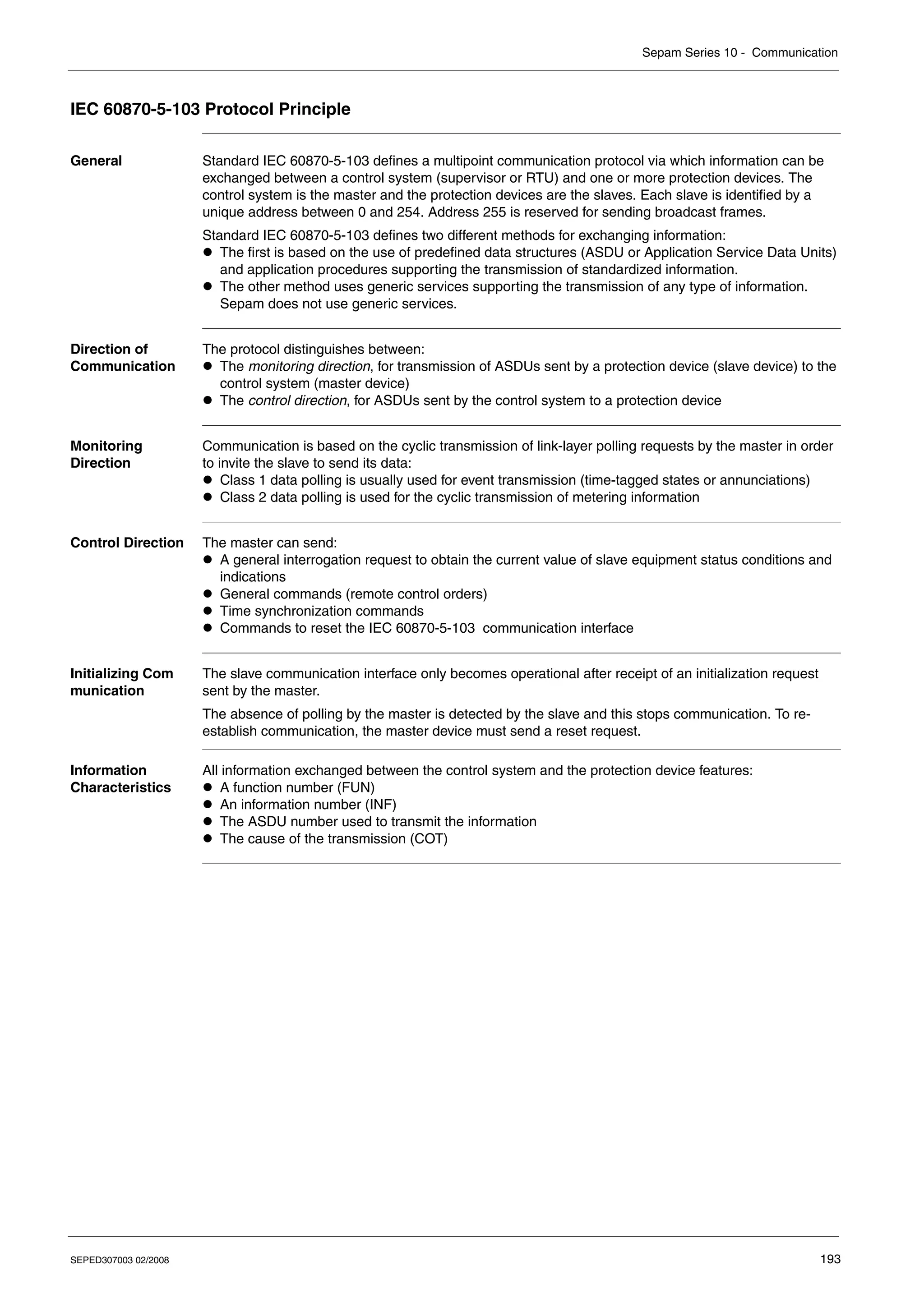 Sepam Series 10 - Communication
SEPED307003 02/2008 193
IEC 60870-5-103 Protocol Principle
General Standard IEC 60870-5-103 defines a multipoint communication protocol via which information can be
exchanged between a control system (supervisor or RTU) and one or more protection devices. The
control system is the master and the protection devices are the slaves. Each slave is identified by a
unique address between 0 and 254. Address 255 is reserved for sending broadcast frames.
Standard IEC 60870-5-103 defines two different methods for exchanging information:
z The first is based on the use of predefined data structures (ASDU or Application Service Data Units)
and application procedures supporting the transmission of standardized information.
z The other method uses generic services supporting the transmission of any type of information.
Sepam does not use generic services.
Direction of
Communication
The protocol distinguishes between:
z The monitoring direction, for transmission of ASDUs sent by a protection device (slave device) to the
control system (master device)
z The control direction, for ASDUs sent by the control system to a protection device
Monitoring
Direction
Communication is based on the cyclic transmission of link-layer polling requests by the master in order
to invite the slave to send its data:
z Class 1 data polling is usually used for event transmission (time-tagged states or annunciations)
z Class 2 data polling is used for the cyclic transmission of metering information
Control Direction The master can send:
z A general interrogation request to obtain the current value of slave equipment status conditions and
indications
z General commands (remote control orders)
z Time synchronization commands
z Commands to reset the IEC 60870-5-103 communication interface
Initializing Com
munication
The slave communication interface only becomes operational after receipt of an initialization request
sent by the master.
The absence of polling by the master is detected by the slave and this stops communication. To re-
establish communication, the master device must send a reset request.
Information
Characteristics
All information exchanged between the control system and the protection device features:
z A function number (FUN)
z An information number (INF)
z The ASDU number used to transmit the information
z The cause of the transmission (COT)
 
