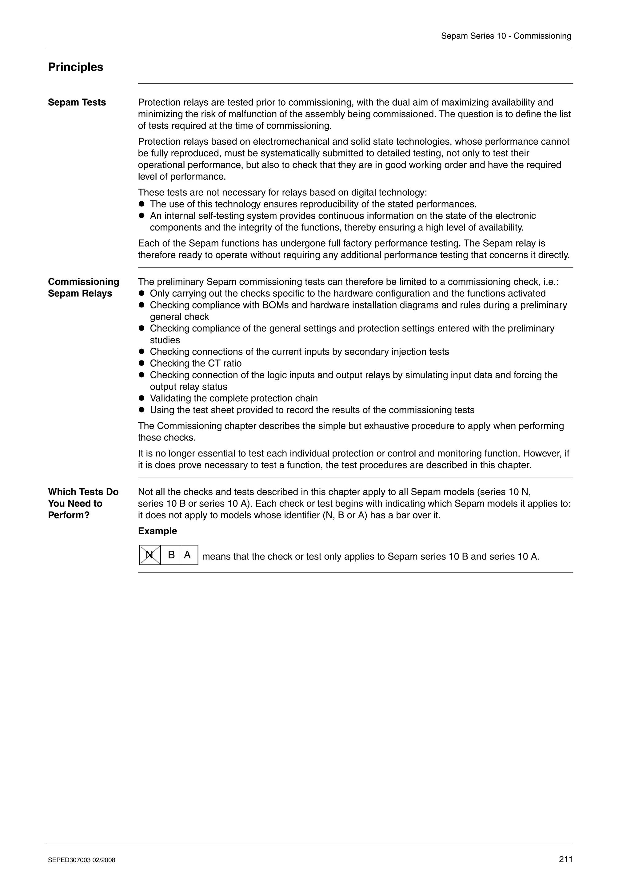 Sepam Series 10 - Commissioning
SEPED307003 02/2008 211
Principles
Sepam Tests Protection relays are tested prior to commissioning, with the dual aim of maximizing availability and
minimizing the risk of malfunction of the assembly being commissioned. The question is to define the list
of tests required at the time of commissioning.
Protection relays based on electromechanical and solid state technologies, whose performance cannot
be fully reproduced, must be systematically submitted to detailed testing, not only to test their
operational performance, but also to check that they are in good working order and have the required
level of performance.
These tests are not necessary for relays based on digital technology:
z The use of this technology ensures reproducibility of the stated performances.
z An internal self-testing system provides continuous information on the state of the electronic
components and the integrity of the functions, thereby ensuring a high level of availability.
Each of the Sepam functions has undergone full factory performance testing. The Sepam relay is
therefore ready to operate without requiring any additional performance testing that concerns it directly.
Commissioning
Sepam Relays
The preliminary Sepam commissioning tests can therefore be limited to a commissioning check, i.e.:
z Only carrying out the checks specific to the hardware configuration and the functions activated
z Checking compliance with BOMs and hardware installation diagrams and rules during a preliminary
general check
z Checking compliance of the general settings and protection settings entered with the preliminary
studies
z Checking connections of the current inputs by secondary injection tests
z Checking the CT ratio
z Checking connection of the logic inputs and output relays by simulating input data and forcing the
output relay status
z Validating the complete protection chain
z Using the test sheet provided to record the results of the commissioning tests
The Commissioning chapter describes the simple but exhaustive procedure to apply when performing
these checks.
It is no longer essential to test each individual protection or control and monitoring function. However, if
it is does prove necessary to test a function, the test procedures are described in this chapter.
Which Tests Do
You Need to
Perform?
Not all the checks and tests described in this chapter apply to all Sepam models (series 10 N,
series 10 B or series 10 A). Each check or test begins with indicating which Sepam models it applies to:
it does not apply to models whose identifier (N, B or A) has a bar over it.
Example
means that the check or test only applies to Sepam series 10 B and series 10 A.
N B A
 