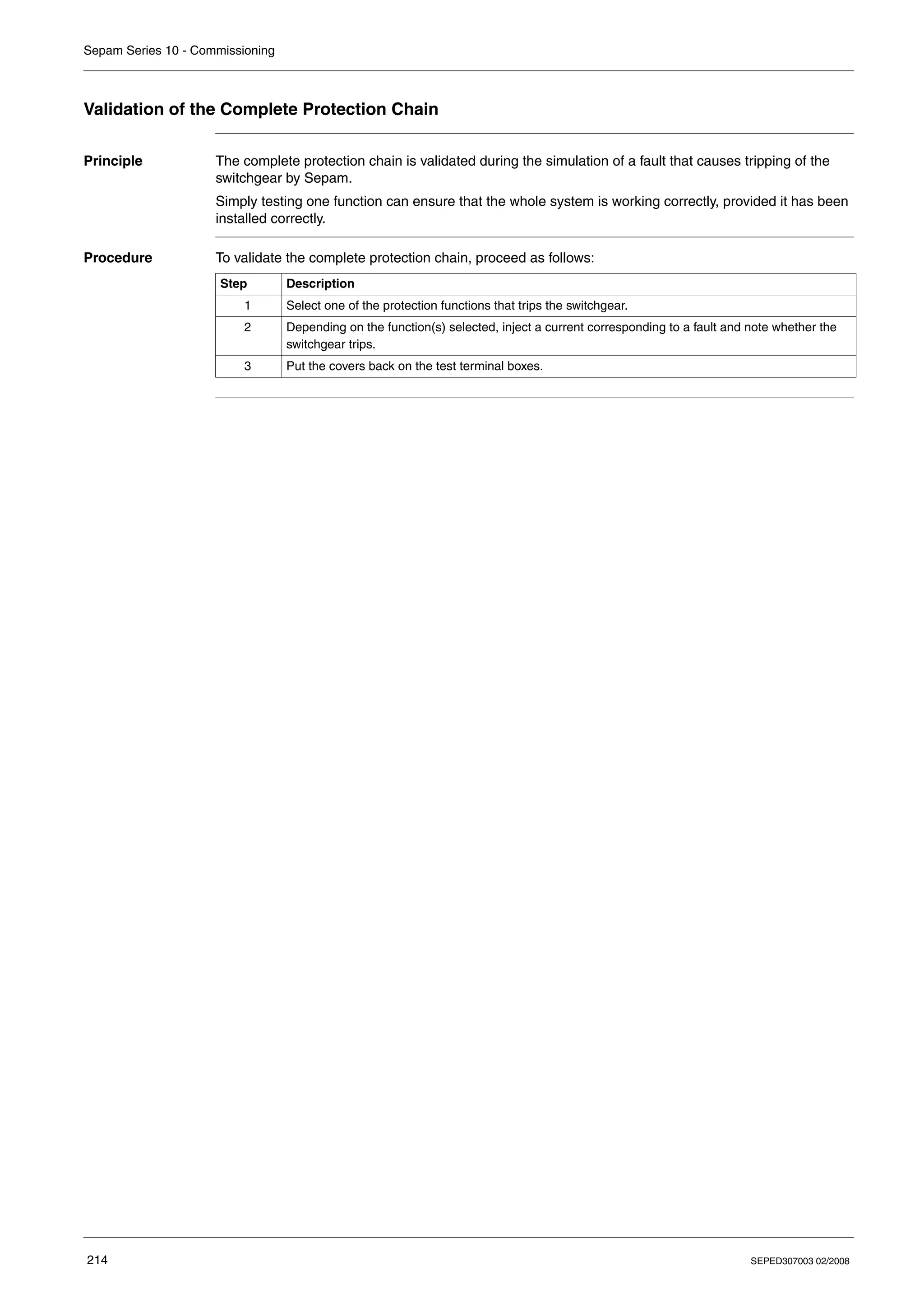 Sepam Series 10 - Commissioning
214 SEPED307003 02/2008
Validation of the Complete Protection Chain
Principle The complete protection chain is validated during the simulation of a fault that causes tripping of the
switchgear by Sepam.
Simply testing one function can ensure that the whole system is working correctly, provided it has been
installed correctly.
Procedure To validate the complete protection chain, proceed as follows:
Step Description
1 Select one of the protection functions that trips the switchgear.
2 Depending on the function(s) selected, inject a current corresponding to a fault and note whether the
switchgear trips.
3 Put the covers back on the test terminal boxes.
 