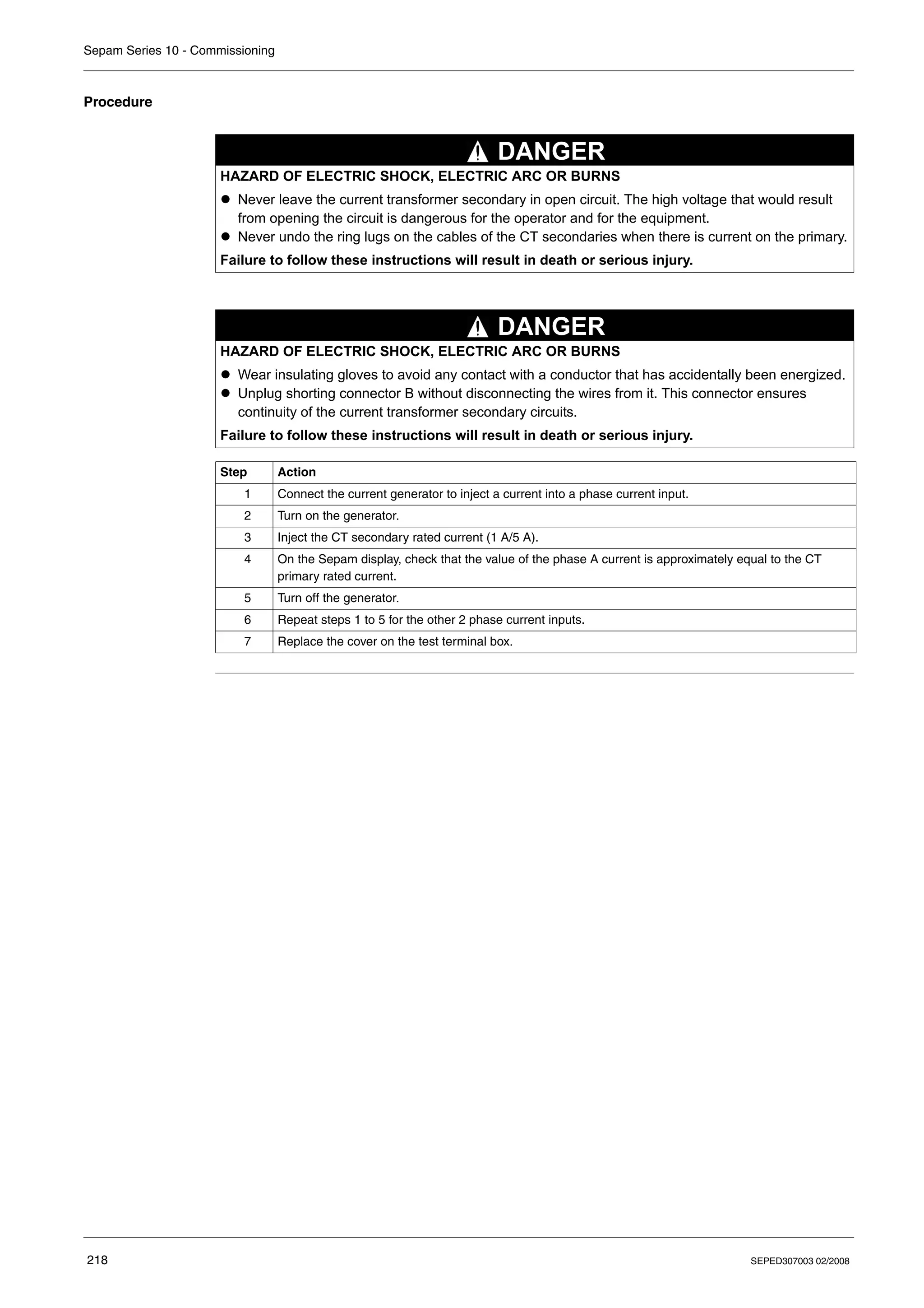 Sepam Series 10 - Commissioning
218 SEPED307003 02/2008
Procedure
HAZARD OF ELECTRIC SHOCK, ELECTRIC ARC OR BURNS
z Never leave the current transformer secondary in open circuit. The high voltage that would result
from opening the circuit is dangerous for the operator and for the equipment.
z Never undo the ring lugs on the cables of the CT secondaries when there is current on the primary.
Failure to follow these instructions will result in death or serious injury.
HAZARD OF ELECTRIC SHOCK, ELECTRIC ARC OR BURNS
z Wear insulating gloves to avoid any contact with a conductor that has accidentally been energized.
z Unplug shorting connector B without disconnecting the wires from it. This connector ensures
continuity of the current transformer secondary circuits.
Failure to follow these instructions will result in death or serious injury.
Step Action
1 Connect the current generator to inject a current into a phase current input.
2 Turn on the generator.
3 Inject the CT secondary rated current (1 A/5 A).
4 On the Sepam display, check that the value of the phase A current is approximately equal to the CT
primary rated current.
5 Turn off the generator.
6 Repeat steps 1 to 5 for the other 2 phase current inputs.
7 Replace the cover on the test terminal box.
DANGER
DANGER
 
