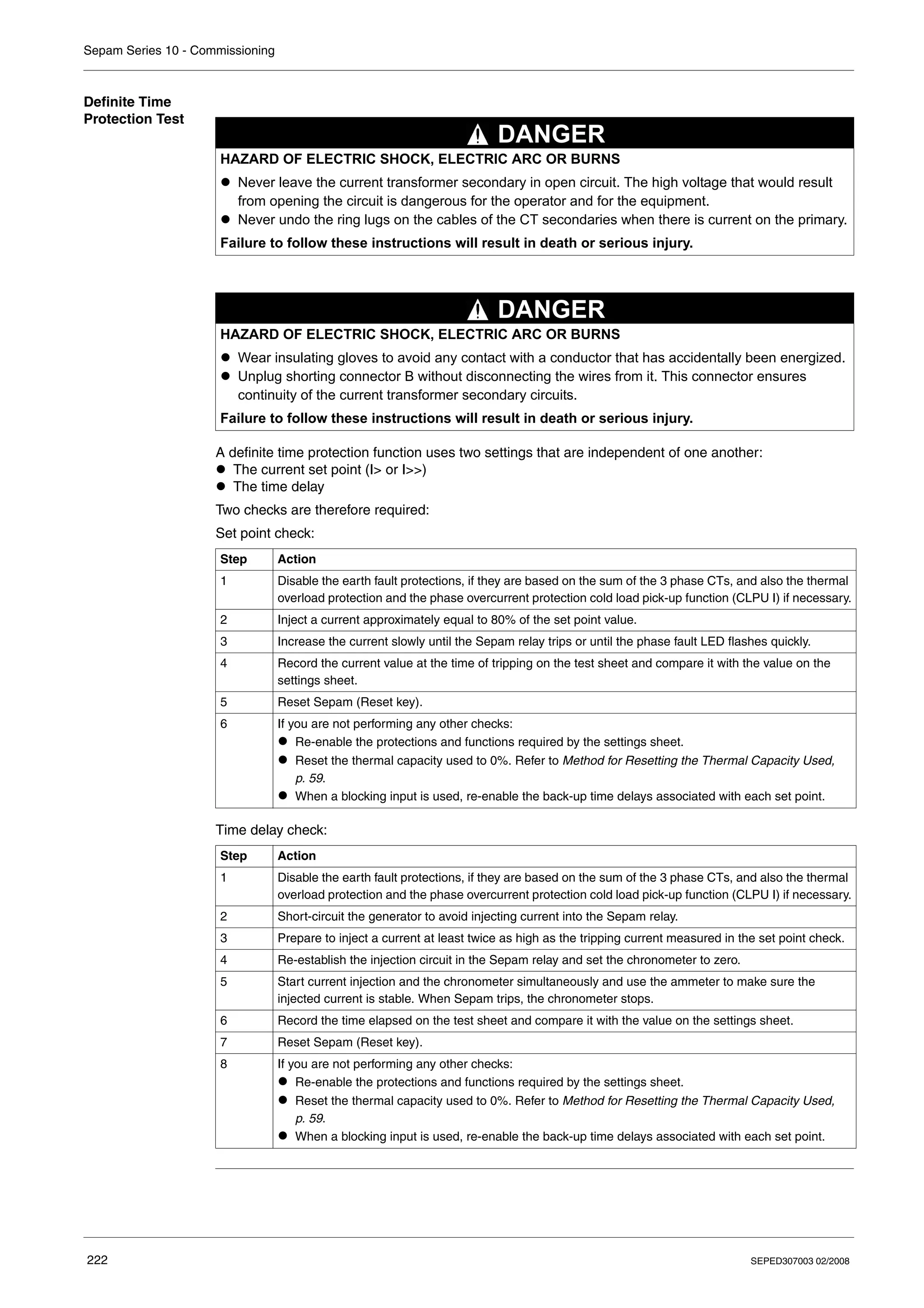 Sepam Series 10 - Commissioning
222 SEPED307003 02/2008
Definite Time
Protection Test
A definite time protection function uses two settings that are independent of one another:
z The current set point (I> or I>>)
z The time delay
Two checks are therefore required:
Set point check:
Time delay check:
HAZARD OF ELECTRIC SHOCK, ELECTRIC ARC OR BURNS
z Never leave the current transformer secondary in open circuit. The high voltage that would result
from opening the circuit is dangerous for the operator and for the equipment.
z Never undo the ring lugs on the cables of the CT secondaries when there is current on the primary.
Failure to follow these instructions will result in death or serious injury.
HAZARD OF ELECTRIC SHOCK, ELECTRIC ARC OR BURNS
z Wear insulating gloves to avoid any contact with a conductor that has accidentally been energized.
z Unplug shorting connector B without disconnecting the wires from it. This connector ensures
continuity of the current transformer secondary circuits.
Failure to follow these instructions will result in death or serious injury.
Step Action
1 Disable the earth fault protections, if they are based on the sum of the 3 phase CTs, and also the thermal
overload protection and the phase overcurrent protection cold load pick-up function (CLPU I) if necessary.
2 Inject a current approximately equal to 80% of the set point value.
3 Increase the current slowly until the Sepam relay trips or until the phase fault LED flashes quickly.
4 Record the current value at the time of tripping on the test sheet and compare it with the value on the
settings sheet.
5 Reset Sepam (Reset key).
6 If you are not performing any other checks:
z Re-enable the protections and functions required by the settings sheet.
z Reset the thermal capacity used to 0%. Refer to Method for Resetting the Thermal Capacity Used,
p. 59.
z When a blocking input is used, re-enable the back-up time delays associated with each set point.
Step Action
1 Disable the earth fault protections, if they are based on the sum of the 3 phase CTs, and also the thermal
overload protection and the phase overcurrent protection cold load pick-up function (CLPU I) if necessary.
2 Short-circuit the generator to avoid injecting current into the Sepam relay.
3 Prepare to inject a current at least twice as high as the tripping current measured in the set point check.
4 Re-establish the injection circuit in the Sepam relay and set the chronometer to zero.
5 Start current injection and the chronometer simultaneously and use the ammeter to make sure the
injected current is stable. When Sepam trips, the chronometer stops.
6 Record the time elapsed on the test sheet and compare it with the value on the settings sheet.
7 Reset Sepam (Reset key).
8 If you are not performing any other checks:
z Re-enable the protections and functions required by the settings sheet.
z Reset the thermal capacity used to 0%. Refer to Method for Resetting the Thermal Capacity Used,
p. 59.
z When a blocking input is used, re-enable the back-up time delays associated with each set point.
DANGER
DANGER
 