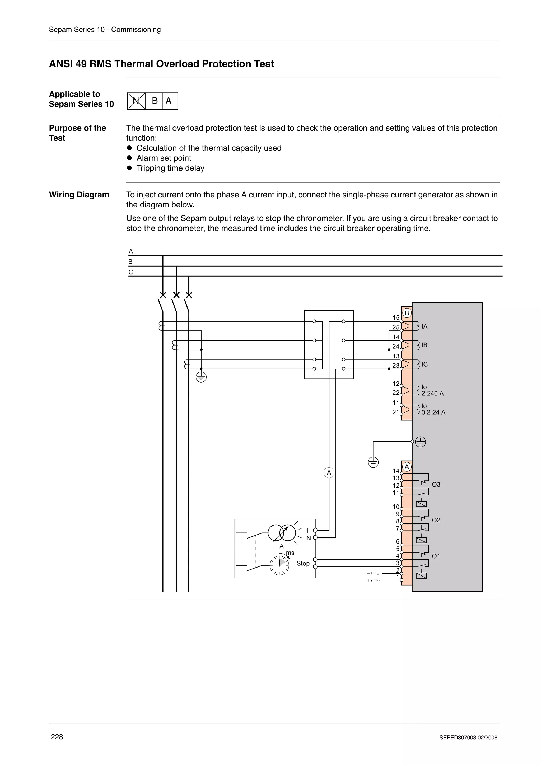 Sepam Series 10 - Commissioning
228 SEPED307003 02/2008
ANSI 49 RMS Thermal Overload Protection Test
Applicable to
Sepam Series 10
Purpose of the
Test
The thermal overload protection test is used to check the operation and setting values of this protection
function:
z Calculation of the thermal capacity used
z Alarm set point
z Tripping time delay
Wiring Diagram To inject current onto the phase A current input, connect the single-phase current generator as shown in
the diagram below.
Use one of the Sepam output relays to stop the chronometer. If you are using a circuit breaker contact to
stop the chronometer, the measured time includes the circuit breaker operating time.
N B A
IA
IB
IC
Io
2-240 A
A
B
C
O1
O2
O3
1
A
2
3
4
5
6
7
8
9
10
11
12
13
14
B
21
11
22
12
23
13
24
14
25
15
Io
0.2-24 A
I
N
A
A
Stop
ms
 