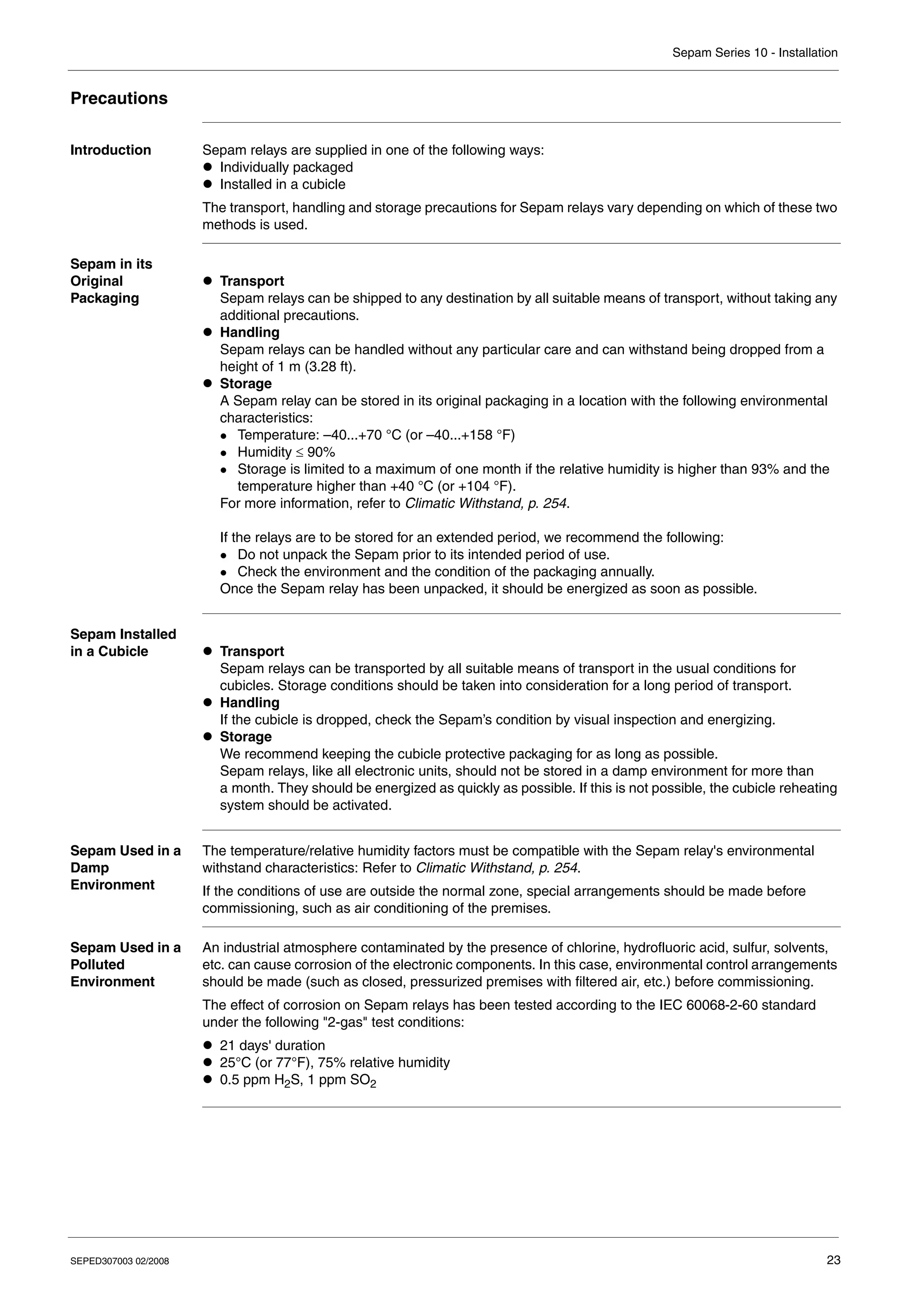 Sepam Series 10 - Installation
SEPED307003 02/2008 23
Precautions
Introduction Sepam relays are supplied in one of the following ways:
z Individually packaged
z Installed in a cubicle
The transport, handling and storage precautions for Sepam relays vary depending on which of these two
methods is used.
Sepam in its
Original
Packaging
z Transport
Sepam relays can be shipped to any destination by all suitable means of transport, without taking any
additional precautions.
z Handling
Sepam relays can be handled without any particular care and can withstand being dropped from a
height of 1 m (3.28 ft).
z Storage
A Sepam relay can be stored in its original packaging in a location with the following environmental
characteristics:
z Temperature: –40...+70 °C (or –40...+158 °F)
z Humidity ≤ 90%
z Storage is limited to a maximum of one month if the relative humidity is higher than 93% and the
temperature higher than +40 °C (or +104 °F).
For more information, refer to Climatic Withstand, p. 254.
If the relays are to be stored for an extended period, we recommend the following:
z Do not unpack the Sepam prior to its intended period of use.
z Check the environment and the condition of the packaging annually.
Once the Sepam relay has been unpacked, it should be energized as soon as possible.
Sepam Installed
in a Cubicle z Transport
Sepam relays can be transported by all suitable means of transport in the usual conditions for
cubicles. Storage conditions should be taken into consideration for a long period of transport.
z Handling
If the cubicle is dropped, check the Sepam’s condition by visual inspection and energizing.
z Storage
We recommend keeping the cubicle protective packaging for as long as possible.
Sepam relays, like all electronic units, should not be stored in a damp environment for more than
a month. They should be energized as quickly as possible. If this is not possible, the cubicle reheating
system should be activated.
Sepam Used in a
Damp
Environment
The temperature/relative humidity factors must be compatible with the Sepam relay's environmental
withstand characteristics: Refer to Climatic Withstand, p. 254.
If the conditions of use are outside the normal zone, special arrangements should be made before
commissioning, such as air conditioning of the premises.
Sepam Used in a
Polluted
Environment
An industrial atmosphere contaminated by the presence of chlorine, hydrofluoric acid, sulfur, solvents,
etc. can cause corrosion of the electronic components. In this case, environmental control arrangements
should be made (such as closed, pressurized premises with filtered air, etc.) before commissioning.
The effect of corrosion on Sepam relays has been tested according to the IEC 60068-2-60 standard
under the following "2-gas" test conditions:
z 21 days' duration
z 25°C (or 77°F), 75% relative humidity
z 0.5 ppm H2S, 1 ppm SO2
 