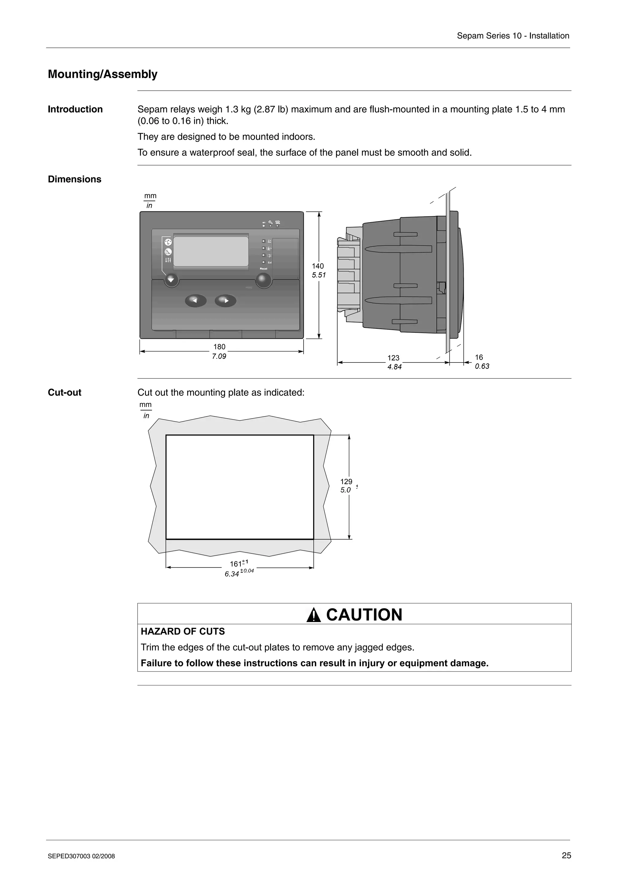 Sepam Series 10 - Installation
SEPED307003 02/2008 25
Mounting/Assembly
Introduction Sepam relays weigh 1.3 kg (2.87 lb) maximum and are flush-mounted in a mounting plate 1.5 to 4 mm
(0.06 to 0.16 in) thick.
They are designed to be mounted indoors.
To ensure a waterproof seal, the surface of the panel must be smooth and solid.
Dimensions
Cut-out Cut out the mounting plate as indicated:
140
5.51
180
7.09 123
4.84
16
0.63
mm
in
HAZARD OF CUTS
Trim the edges of the cut-out plates to remove any jagged edges.
Failure to follow these instructions can result in injury or equipment damage.
mm
in
161
129
CAUTION
 