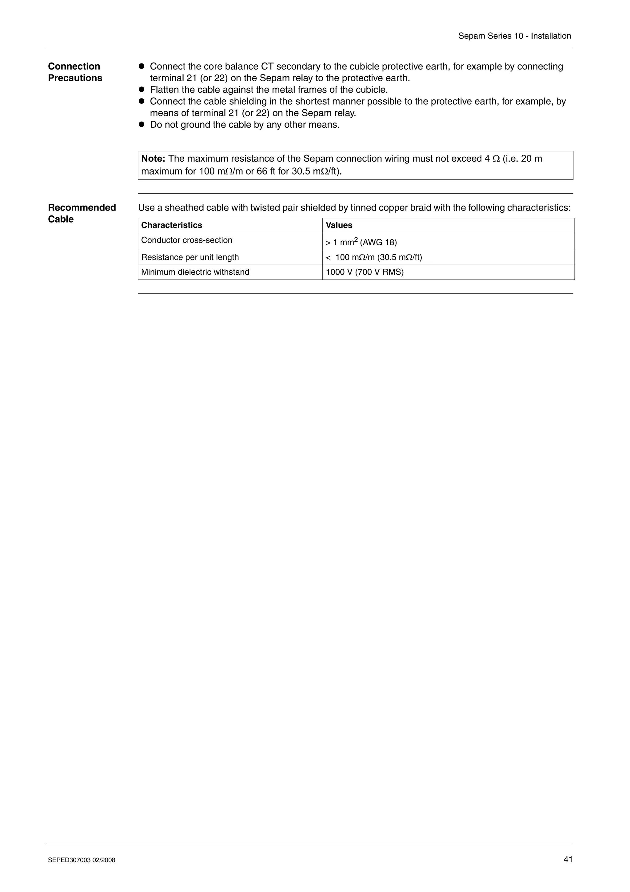 Sepam Series 10 - Installation
SEPED307003 02/2008 41
Connection
Precautions
z Connect the core balance CT secondary to the cubicle protective earth, for example by connecting
terminal 21 (or 22) on the Sepam relay to the protective earth.
z Flatten the cable against the metal frames of the cubicle.
z Connect the cable shielding in the shortest manner possible to the protective earth, for example, by
means of terminal 21 (or 22) on the Sepam relay.
z Do not ground the cable by any other means.
Recommended
Cable
Use a sheathed cable with twisted pair shielded by tinned copper braid with the following characteristics:
Note: The maximum resistance of the Sepam connection wiring must not exceed 4 Ω (i.e. 20 m
maximum for 100 mΩ/m or 66 ft for 30.5 mΩ/ft).
Characteristics Values
Conductor cross-section > 1 mm2 (AWG 18)
Resistance per unit length < 100 mΩ/m (30.5 mΩ/ft)
Minimum dielectric withstand 1000 V (700 V RMS)
 