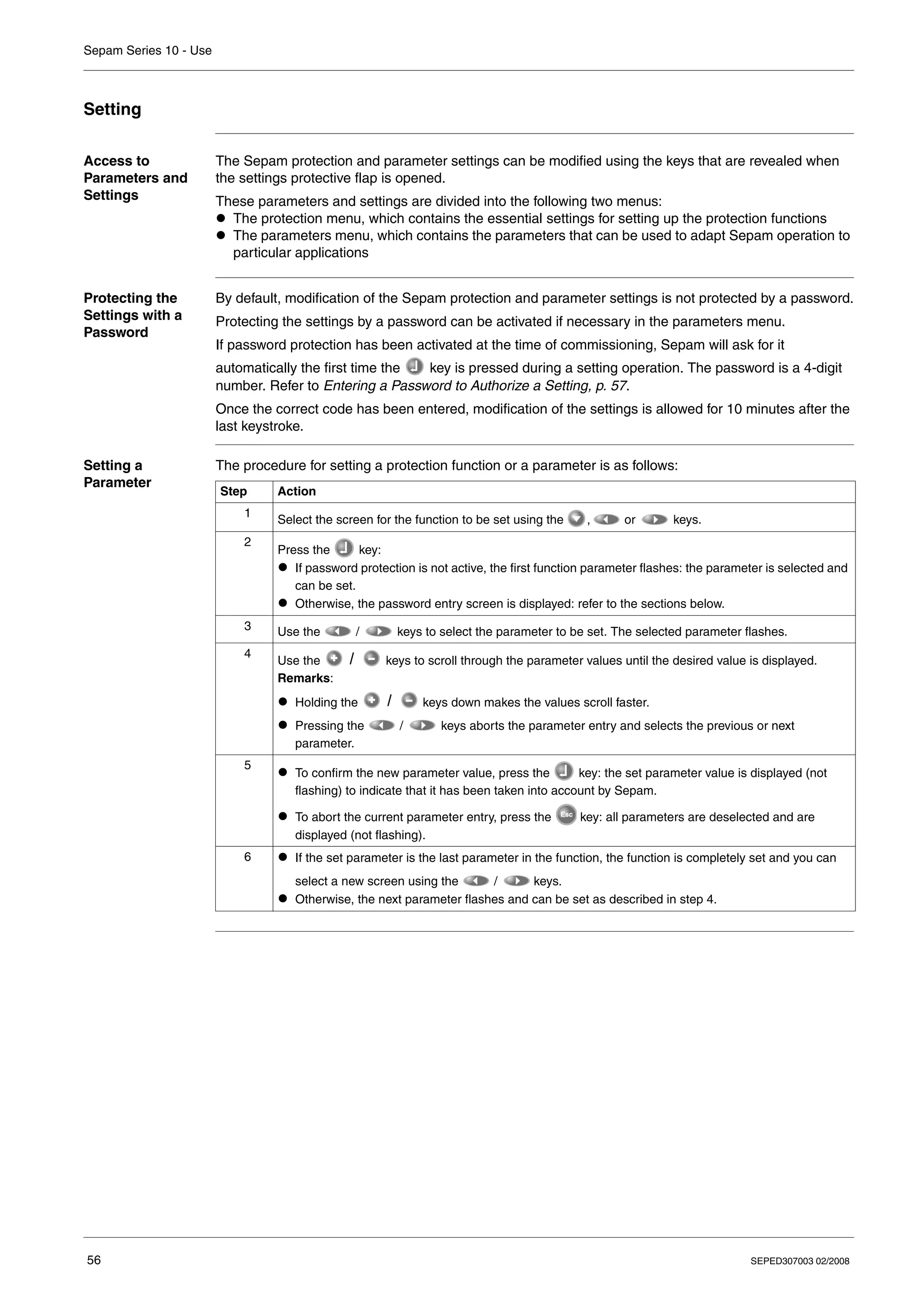 Sepam Series 10 - Use
56 SEPED307003 02/2008
Setting
Access to
Parameters and
Settings
The Sepam protection and parameter settings can be modified using the keys that are revealed when
the settings protective flap is opened.
These parameters and settings are divided into the following two menus:
z The protection menu, which contains the essential settings for setting up the protection functions
z The parameters menu, which contains the parameters that can be used to adapt Sepam operation to
particular applications
Protecting the
Settings with a
Password
By default, modification of the Sepam protection and parameter settings is not protected by a password.
Protecting the settings by a password can be activated if necessary in the parameters menu.
If password protection has been activated at the time of commissioning, Sepam will ask for it
automatically the first time the key is pressed during a setting operation. The password is a 4-digit
number. Refer to Entering a Password to Authorize a Setting, p. 57.
Once the correct code has been entered, modification of the settings is allowed for 10 minutes after the
last keystroke.
Setting a
Parameter
The procedure for setting a protection function or a parameter is as follows:
Step Action
1
Select the screen for the function to be set using the , or keys.
2
Press the key:
z If password protection is not active, the first function parameter flashes: the parameter is selected and
can be set.
z Otherwise, the password entry screen is displayed: refer to the sections below.
3 Use the / keys to select the parameter to be set. The selected parameter flashes.
4
Use the keys to scroll through the parameter values until the desired value is displayed.
Remarks:
z Holding the keys down makes the values scroll faster.
z Pressing the / keys aborts the parameter entry and selects the previous or next
parameter.
5
z To confirm the new parameter value, press the key: the set parameter value is displayed (not
flashing) to indicate that it has been taken into account by Sepam.
z To abort the current parameter entry, press the key: all parameters are deselected and are
displayed (not flashing).
6 z If the set parameter is the last parameter in the function, the function is completely set and you can
select a new screen using the / keys.
z Otherwise, the next parameter flashes and can be set as described in step 4.
 