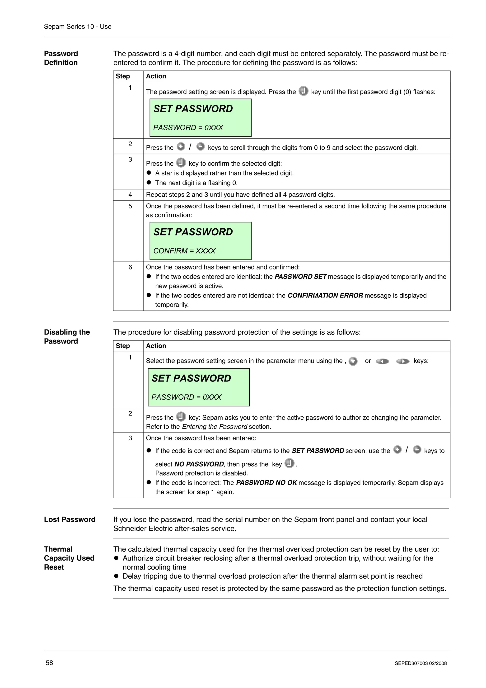 Sepam Series 10 - Use
58 SEPED307003 02/2008
Password
Definition
The password is a 4-digit number, and each digit must be entered separately. The password must be re-
entered to confirm it. The procedure for defining the password is as follows:
Disabling the
Password
The procedure for disabling password protection of the settings is as follows:
Lost Password If you lose the password, read the serial number on the Sepam front panel and contact your local
Schneider Electric after-sales service.
Thermal
Capacity Used
Reset
The calculated thermal capacity used for the thermal overload protection can be reset by the user to:
z Authorize circuit breaker reclosing after a thermal overload protection trip, without waiting for the
normal cooling time
z Delay tripping due to thermal overload protection after the thermal alarm set point is reached
The thermal capacity used reset is protected by the same password as the protection function settings.
Step Action
1
The password setting screen is displayed. Press the key until the first password digit (0) flashes:
2
Press the keys to scroll through the digits from 0 to 9 and select the password digit.
3
Press the key to confirm the selected digit:
z A star is displayed rather than the selected digit.
z The next digit is a flashing 0.
4 Repeat steps 2 and 3 until you have defined all 4 password digits.
5 Once the password has been defined, it must be re-entered a second time following the same procedure
as confirmation:
6 Once the password has been entered and confirmed:
z If the two codes entered are identical: the PASSWORD SET message is displayed temporarily and the
new password is active.
z If the two codes entered are not identical: the CONFIRMATION ERROR message is displayed
temporarily.
SET PASSWORD
PASSWORD = 0XXX
SET PASSWORD
CONFIRM = XXXX
Step Action
1
Select the password setting screen in the parameter menu using the , or keys:
2
Press the key: Sepam asks you to enter the active password to authorize changing the parameter.
Refer to the Entering the Password section.
3 Once the password has been entered:
z If the code is correct and Sepam returns to the SET PASSWORD screen: use the keys to
select NO PASSWORD, then press the key .
Password protection is disabled.
z If the code is incorrect: The PASSWORD NO OK message is displayed temporarily. Sepam displays
the screen for step 1 again.
SET PASSWORD
PASSWORD = 0XXX
 
