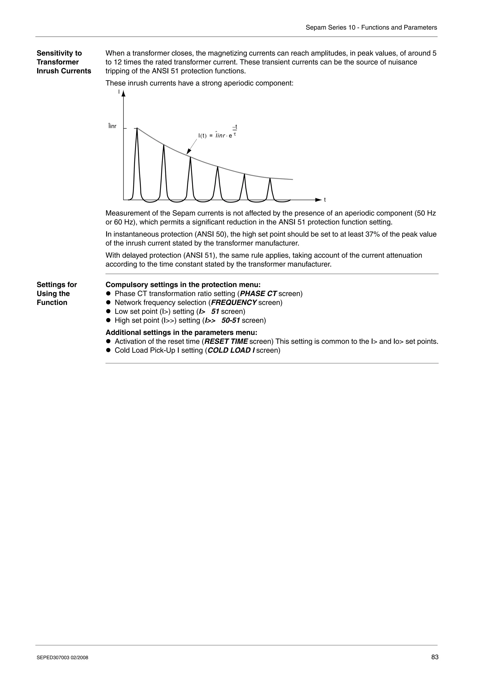 Sepam Series 10 - Functions and Parameters
SEPED307003 02/2008 83
Sensitivity to
Transformer
Inrush Currents
When a transformer closes, the magnetizing currents can reach amplitudes, in peak values, of around 5
to 12 times the rated transformer current. These transient currents can be the source of nuisance
tripping of the ANSI 51 protection functions.
These inrush currents have a strong aperiodic component:
Measurement of the Sepam currents is not affected by the presence of an aperiodic component (50 Hz
or 60 Hz), which permits a significant reduction in the ANSI 51 protection function setting.
In instantaneous protection (ANSI 50), the high set point should be set to at least 37% of the peak value
of the inrush current stated by the transformer manufacturer.
With delayed protection (ANSI 51), the same rule applies, taking account of the current attenuation
according to the time constant stated by the transformer manufacturer.
Settings for
Using the
Function
Compulsory settings in the protection menu:
z Phase CT transformation ratio setting (PHASE CT screen)
z Network frequency selection (FREQUENCY screen)
z Low set point (I>) setting (I> 51 screen)
z High set point (I>>) setting (I>> 50-51 screen)
Additional settings in the parameters menu:
z Activation of the reset time (RESET TIME screen) This setting is common to the I> and Io> set points.
z Cold Load Pick-Up I setting (COLD LOAD I screen)
I t
( ) I
ˆinr e
t
–
τ
----
⋅
=
I
t
Îinr
 