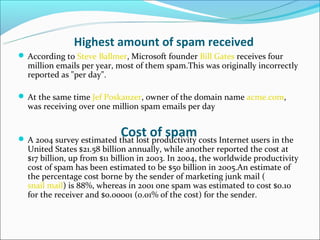 Highest amount of spam received
 According to Steve Ballmer, Microsoft founder Bill Gates receives four
  million emails per year, most of them spam.This was originally incorrectly
  reported as "per day".

 At the same time Jef Poskanzer, owner of the domain name acme.com,
  was receiving over one million spam emails per day


                            Cost of spam
 A 2004 survey estimated that lost productivity costs Internet users in the
  United States $21.58 billion annually, while another reported the cost at
  $17 billion, up from $11 billion in 2003. In 2004, the worldwide productivity
  cost of spam has been estimated to be $50 billion in 2005.An estimate of
  the percentage cost borne by the sender of marketing junk mail (
  snail mail) is 88%, whereas in 2001 one spam was estimated to cost $0.10
  for the receiver and $0.00001 (0.01% of the cost) for the sender.
 
