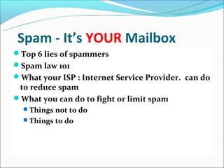 Spam - It’s YOUR Mailbox
Top 6 lies of spammers
Spam law 101
What your ISP : Internet Service Provider. can do
 to reduce spam
What you can do to fight or limit spam
  Things not to do
  Things to do
 