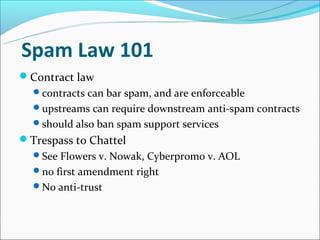 Spam Law 101
Contract law
  contracts can bar spam, and are enforceable
  upstreams can require downstream anti-spam contracts
  should also ban spam support services
Trespass to Chattel
  See Flowers v. Nowak, Cyberpromo v. AOL
  no first amendment right
  No anti-trust
 