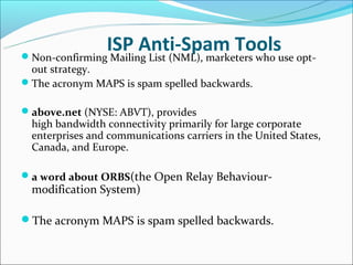 ISP Anti-Spam Toolsuse opt-
Non-confirming Mailing List (NML), marketers who
 out strategy.
The acronym MAPS is spam spelled backwards.

above.net (NYSE: ABVT), provides
  high bandwidth connectivity primarily for large corporate
  enterprises and communications carriers in the United States,
  Canada, and Europe.

a word about ORBS(the Open Relay Behaviour-
  modification System)

The acronym MAPS is spam spelled backwards.
 