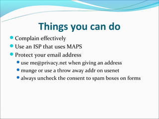 Things you can do
Complain effectively
Use an ISP that uses MAPS
Protect your email address
  use me@privacy.net when giving an address
  munge or use a throw away addr on usenet
  always uncheck the consent to spam boxes on forms
 