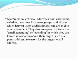 Spammers collect email addresses from chatrooms,
 websites, customer lists, newsgroups, and viruses
 which harvest users' address books, and are sold to
 other spammers. They also use a practice known as
 "email appending" or "epending" in which they use
 known information about their target (such as a
 postal address) to search for the target's email
 address.
 