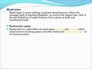 Blank spam
  Blank spam is spam lacking a payload advertisement. Often the
  message body is missing altogether, as well as the subject line. Still, it
  fits the definition of spam because of its nature as bulk and
  unsolicited email.

 Backscatter spam
 Backscatter is a side-effect of email spam, viruses and worms, where
  email servers receiving spam and other mail send bounce messages to
  an innocent party.
 