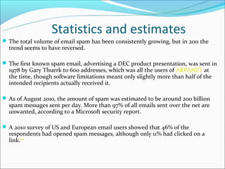 Statistics and estimates
 The total volume of email spam has been consistently growing, but in 2011 the
  trend seems to have reversed.

 The first known spam email, advertising a DEC product presentation, was sent in
  1978 by Gary Thuerk to 600 addresses, which was all the users of ARPANET at
  the time, though software limitations meant only slightly more than half of the
  intended recipients actually received it.

 As of August 2010, the amount of spam was estimated to be around 200 billion
  spam messages sent per day. More than 97% of all emails sent over the net are
  unwanted, according to a Microsoft security report.

 A 2010 survey of US and European email users showed that 46% of the
  respondents had opened spam messages, although only 11% had clicked on a
  link.[45]
 