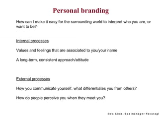 How can I make it easy for the surrounding world to interpret who you are, or want to be? Internal processes Values and feelings that are associated to you/your name  A long-term, consistent approach/attitude External processes How you communicate yourself, what differentiates you from others? How do people perceive you when they meet you?  Personal branding 