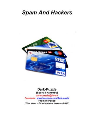 Spam And Hackers




             Dark-Puzzle
           (Souhail Hammou)
           dark-puzzle@live.fr
Facebook : www.facebook.com/dark.puzzle
              From Morocco
( This paper is for educational purposes ONLY)
 
