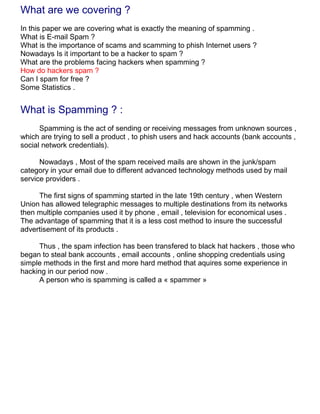 What are we covering ?
In this paper we are covering what is exactly the meaning of spamming .
What is E-mail Spam ?
What is the importance of scams and scamming to phish Internet users ?
Nowadays Is it important to be a hacker to spam ?
What are the problems facing hackers when spamming ?
How do hackers spam ?
Can I spam for free ?
Some Statistics .


What is Spamming ? :
      Spamming is the act of sending or receiving messages from unknown sources ,
which are trying to sell a product , to phish users and hack accounts (bank accounts ,
social network credentials).

      Nowadays , Most of the spam received mails are shown in the junk/spam
category in your email due to different advanced technology methods used by mail
service providers .

     The first signs of spamming started in the late 19th century , when Western
Union has allowed telegraphic messages to multiple destinations from its networks
then multiple companies used it by phone , email , television for economical uses .
The advantage of spamming that it is a less cost method to insure the successful
advertisement of its products .

     Thus , the spam infection has been transfered to black hat hackers , those who
began to steal bank accounts , email accounts , online shopping credentials using
simple methods in the first and more hard method that aquires some experience in
hacking in our period now .
     A person who is spamming is called a « spammer »
 
