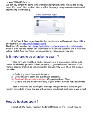proxies,VPNs,RDPs,bots…
We can say almost the same thing with facebook/gmail/hotmail without the money
thing. Who hasn’t tried to phish friends with a fake page using some outdated social
engineering techniques :) .

                                   Fake Facebook Page




      Both Fake & Real pages Look Similar , but there is a difference in the « URL » :
The real URL is : http://www.facebook.com
The Fake URL can be : http://www.hackedsite.com/www.facebook.com/home.php
Keep in mind that the hacker can shorten his url or use the hypertext link in his e-mail
to hide his link from the victim , some people may notice some may not .

Is It Important to be a hacker to spam ?
      These days you must be a hacker to spam , not a professional hacker but a
hacker with knowledge and a little experience , to get credit cards because of the
multiple security problem or some situations that you may face. There are many of
them like:

      1 – Collecting the victims mails to spam .
      2 – Uploading your scam and avoiding its detection .
      3 – Sending Inbox e-mails to victims . (Bypassing Smart Filters)
      4 – Be sure that the result comes only to your email ( if you’re not a scammer).

      These 4 problems are nothing but the steps that you need to complete your
mission correctly to ensure that you will get some good result sent back to you e-mail.




How do hackers spam ?
      First of all , the hacker must get the target Mailing list first . He will have to
 