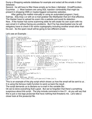Dump a Shopping website database for example and extact all the emails in their
database .
Second , he will have to filter these emails as he likes ( Alphabet , EmailProviders ,
Countries …) . Most hackers are using SQL injection vulnerability that might be
present in shopping CMS or maybe biggest companies websites .
      After getting the maillist manually or using an automated program ( havij ,
Sqlmap , SQLninja ) or with an e-mail grabber like MailSpider that isn’t that effective.
The Hacker have to upload his scam into a website and avoid its detection .
Now , If the hacker has some scamming skills he will create his own scam with his
own email in it without facing any problems . But If he has downloaded one he will
obligatory have to check it for some cryptography including another email other than
his own . So the spam result will be going to two different emails .

Let’s see an Example :




This is an example of the php script which shows us how the email will be sent to us .
It is using the famous mail() function to send us back the result .
The script demands us to declare our e-mail in the variable $to .
Ok we’ve done everything that’s good . But we’ve forgotten that there’s something
suspicious about this script . The php include command in line 21 , ok you will say that
this is just a visa logo javascript that have nothing that threatens me . Let’s take a
closer look at this javascript file .
 