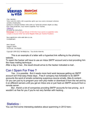 This is an example of a letter with a hypertext link reffering to the phishing
website .
To spam the hacker will have to use an Inbox SMTP account and a tool providing him
the mass mailing technique .
After a day or two , the result should arrive to the hacker indicated e-mail .

Can I Spam For Free ?
       Yes , it is possible . But it needs more hard work because getting an SMTP
account isn't that easy these days . Free.fr company has forbidden to its SMTP
accounts the send of emails containing suspicious source emails, titles & content .
Or you can just try to program your own php mailer or download it from the net and try
it on different servers until you get an Inbox one or just hack an SMTP account from a
remote server .
       But , there's a lot of companies providing SMTP accounts for low pricing , so it
wouldn't ve free for you if you're not very familiar with hacking .




 Statistics :
You can find some interesting statistics about spamming in 2012 here :
 