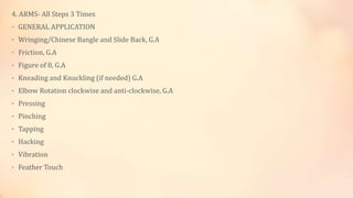 4. ARMS- All Steps 3 Times
• GENERAL APPLICATION
• Wringing/Chinese Bangle and Slide Back, G.A
• Friction, G.A
• Figure of 8, G.A
• Kneading and Knuckling (if needed) G.A
• Elbow Rotation clockwise and anti-clockwise, G.A
• Pressing
• Pinching
• Tapping
• Hacking
• Vibration
• Feather Touch
 