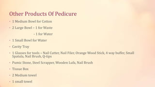 Other Products Of Pedicure
• 1 Medium Bowl for Cotton
• 2 Large Bowl – 1 for Waste
- 1 for Water
• 1 Small Bowl for Water
• Cavity Tray
• 1 Glasses for tools – Nail Cutter, Nail Filer, Orange Wood Stick, 4 way buffer, Small
Spatula, Nail Brush, Q-tips
• Pumic Stone, Steel Scrapper, Wooden Lufa, Nail Brush
• Tissue Box
• 2 Medium towel
• 1 small towel
 