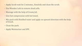 • Apply Scrub wait for 2 minutes., Emulsify and clean the scrub.
• Use Wooden Lufa to remove dead cells.
• Massage with the help of Cream/oil.
• Give hot compression with hot towel.
• Mix pack with Distilled water and apply on upward direction with the help
of brush.
• Clean the pack.
• Apply Moisturizer and SPF.
 