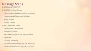 Massage Steps
1. GENERAL APPLICATION
2. FINGERS- All Steps 3 times
• Finger rotation clockwise and Anti- clockwise
• Pressure on nail friction and Slide Back
• Scissor Strokes
• Channel Pressing
3. Sole – All Steps 3 Times
• Pressure points with thumb
• Friction with thumb
• Feet rubbing clockwise and Anti-clockwise
• Figure of 8
• Kneading, Knuckling
• Ankle Rotation Clockwise and Anti-clockwise
• Feet Rotation Clockwise and Anti-Clockwise
 