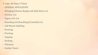 4. Legs- All Steps 3 Times
• GENERAL APPLICATION
• Wringing/Chinese Bangle and Slide Back, G.A
• Friction, G.A
• Figure of 8, G.A
• Kneading and Knuckling (if needed) G.A
• Calf Muscle Uplifting
• Pressing
• Pinching
• Tapping
• Hacking
• Vibration
• Feather Touch
 