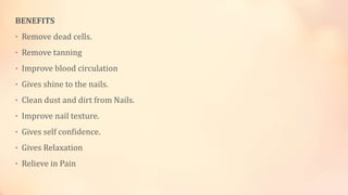 BENEFITS
• Remove dead cells.
• Remove tanning
• Improve blood circulation
• Gives shine to the nails.
• Clean dust and dirt from Nails.
• Improve nail texture.
• Gives self confidence.
• Gives Relaxation
• Relieve in Pain
 