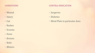 CONDITIONS
• Wound
• Injury
• Cut
• Rashes
• Eczema
• Fever
• Bruises
• Boils
• Blisters
CONTRA-INDICATION
• Surgeries
• Diabetes
• Metal Plate in particular Area
 