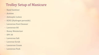 Trolley Setup of Manicure
• Hand Sanitizer
• Acetone
• Antiseptic Lotion
• H202 (Hydrogen peroxide)
• Lavenrose Foot Cleanser
• Lavenrose Oil
• Honey Moisterizer
• SPF-30
• Lavenrose Salt
• Laverose Scrub
• Lavenrose Cream
• Lavenrose Pack
 
