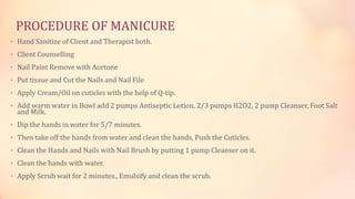 PROCEDURE OF MANICURE
• Hand Sanitize of Client and Therapist both.
• Client Counselling
• Nail Paint Remove with Acetone
• Put tissue and Cut the Nails and Nail File
• Apply Cream/Oil on cuticles with the help of Q-tip.
• Add warm water in Bowl add 2 pumps Antiseptic Lotion, 2/3 pumps H2O2, 2 pump Cleanser, Foot Salt
and Milk.
• Dip the hands in water for 5/7 minutes.
• Then take off the hands from water and clean the hands, Push the Cuticles.
• Clean the Hands and Nails with Nail Brush by putting 1 pump Cleanser on it.
• Clean the hands with water.
• Apply Scrub wait for 2 minutes., Emulsify and clean the scrub.
 
