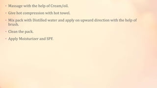 • Massage with the help of Cream/oil.
• Give hot compression with hot towel.
• Mix pack with Distilled water and apply on upward direction with the help of
brush.
• Clean the pack.
• Apply Moisturizer and SPF.
 