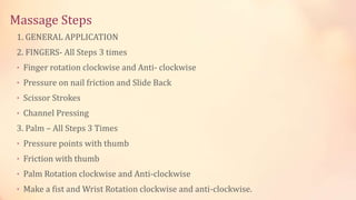 Massage Steps
1. GENERAL APPLICATION
2. FINGERS- All Steps 3 times
• Finger rotation clockwise and Anti- clockwise
• Pressure on nail friction and Slide Back
• Scissor Strokes
• Channel Pressing
3. Palm – All Steps 3 Times
• Pressure points with thumb
• Friction with thumb
• Palm Rotation clockwise and Anti-clockwise
• Make a fist and Wrist Rotation clockwise and anti-clockwise.
 